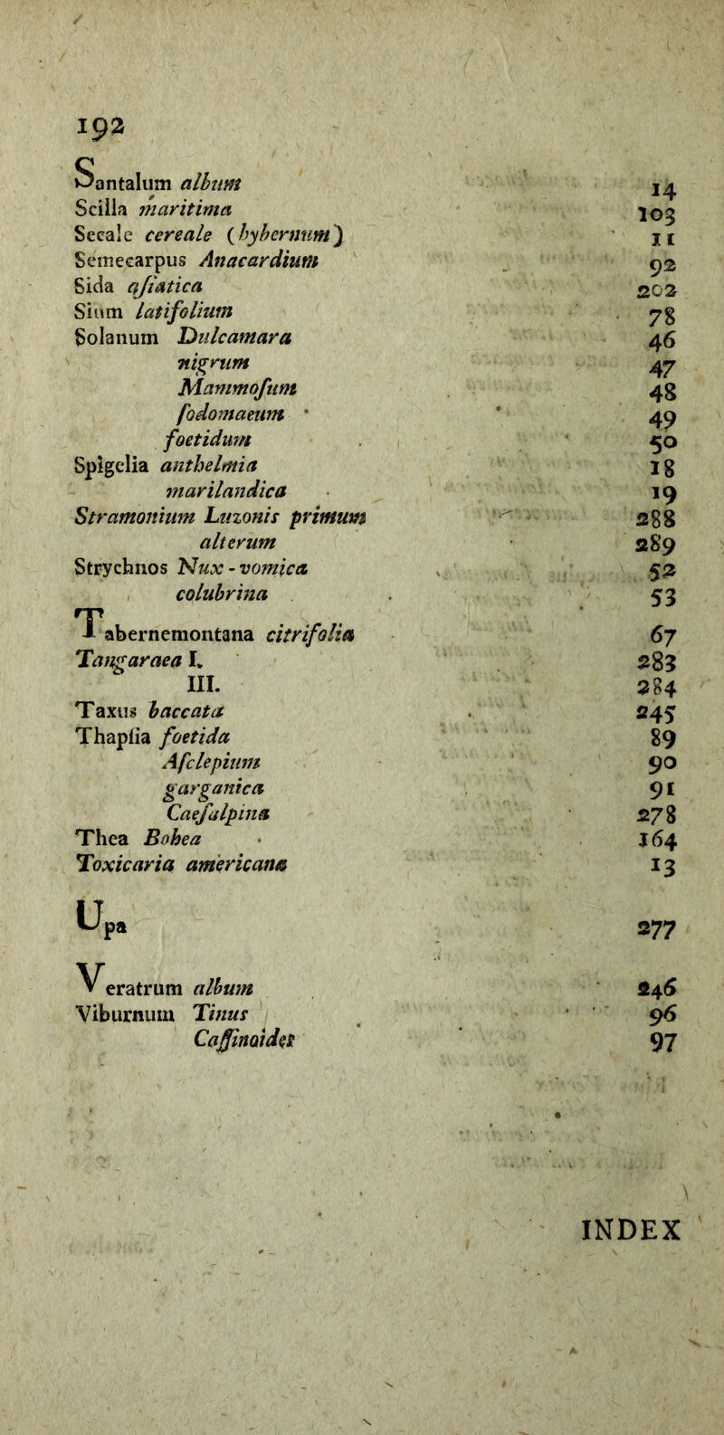 Oantalum album 14 Scilla maritima IO? Secale cereale (bybernum) I £ Semecarpus Anacardium 92 Sida qfiatica 202 Sium latifolium 78 Solanum Dulcant ara 46 nigrum 47 Mammofum 48 fodomaeum ' • 49 foetidum 5° Splgelia anthelmia 18 marilandica 19 Stramonium Lnzonis primum • • ... 288 alterum 2S9 Strychnos Nux - vomica 52 colubrina 53 Tabernemontana citrifolia 67 T'angaraea I* 283 III. 284 Taxus baccata . 2 45 Thaplia foetida 89 Afclepium 4. . < » 1 - > • • 90 garganica 9i Caefalpina 278 Thea Bohea J64 Toxicaria americana 13 IV 277 Veratrum album 246 Viburnum Tinus 96 Coffinaides 97 INDEX