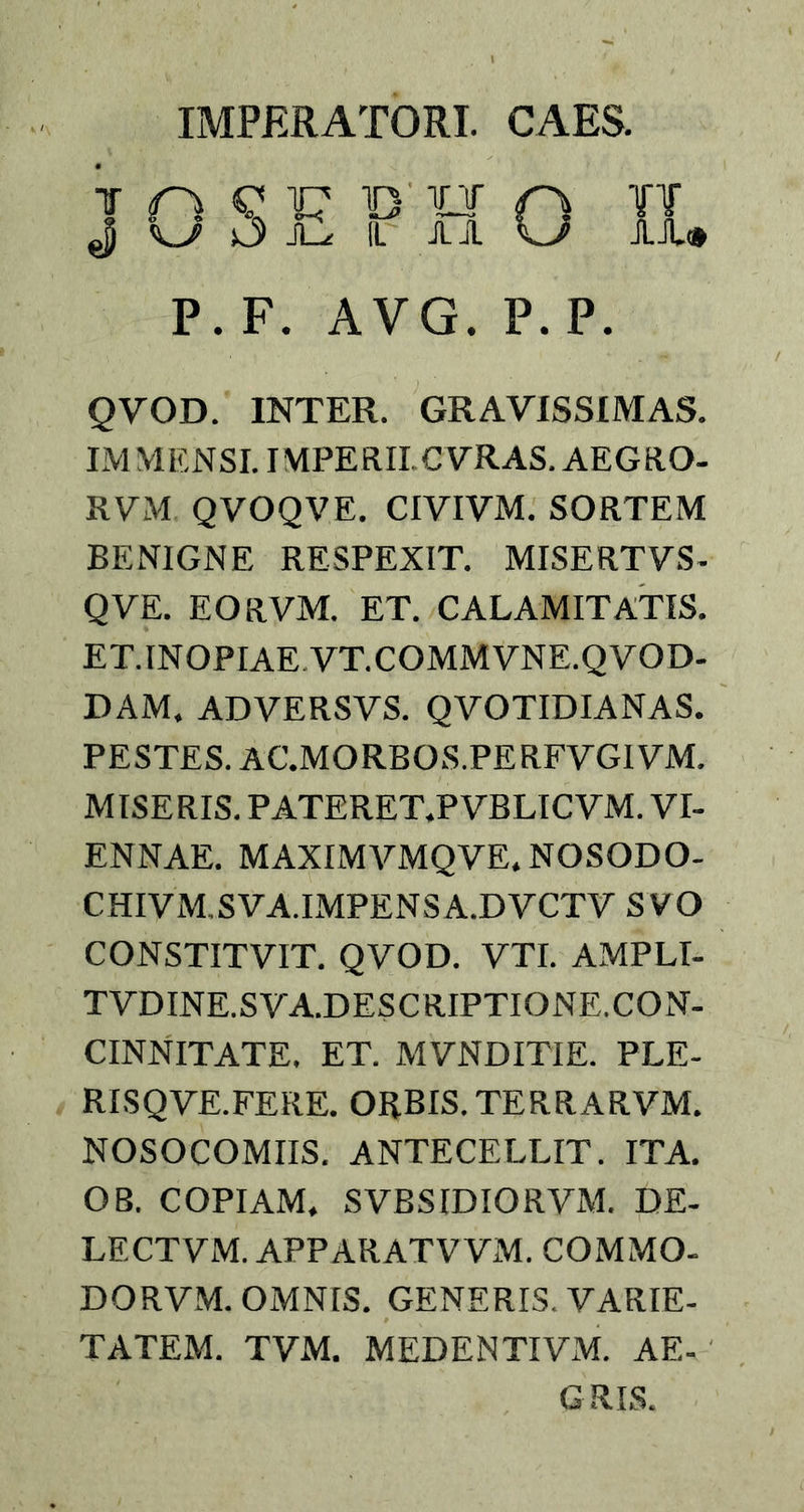 IMPERATORI. CAES. n K sJ F JL^e D TU 1L A A 'f! AA® P. F. AVG. P.P. QVOD. INTER. GRAVISSIMAS. IM VIENSI. IMPERII CVRAS. AEGRO- RVM QVOQVE. CIVIVM. SORTEM BENIGNE RESPEXIT. MISERTVS- QVE. EO RVM. ET. CALAMITATIS. ET.INOPIAE VT.COMMVNE.QVOD- DAM. ADVERSVS. QVOTIDIANAS. PESTES. AC.MORBOS.PERFVGIVM. MISERIS. PATERET.PVBLICVM. VI- ENNAE. MAXIMVMQVE, NOSODO- CHIVM.SVA.IMPENSA.DVCTV SVO CONSTITV1T. QVOD. VTI. AMPLI- TVDINE.SVA.DESCRIPTIONE. CON- CINNITATE. ET. MVNDITIE. PLE- RISQVE.FERE. ORBIS. TERRARVM. NOSOCOMIIS. ANTECELLIT. ITA. OB. COPIAM. SVBSIDIORVM. DE- LE CTVM. APPARATVVM. COMMO- DORVM. OMNIS. GENERIS. VARIE- TATEM. TVM. MEDENTIVM. AE- GRIS.