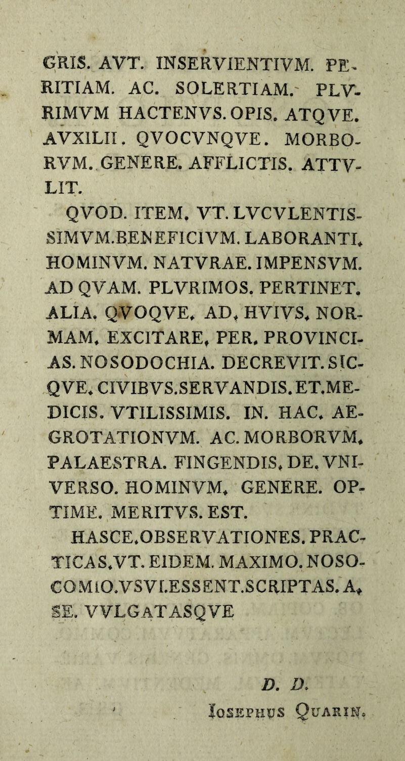GRIS. AVT. INSERVIENTIVM. PE- RITIAM. AC. SOLERTIAM. PLV- RIMVM HACTF.NVS. OPIS. ATQVE. AVX1LII. QVOCVNQVE. MORBO- RVM. GENERE. AFFLICTIS. ATTV- LIT. QVOD. ITEM. VT. LVCVLENTIS- SIMVM.BENEFICIVM. LABORANTI. HOMINVM. NATVRAE. IMPENSVM. AD QVAM. PLVRIMOS. PERTINET. ALIA. QVOQVE. AD, HVIVS. NOR- MAM. EXCITARE. PER. PROVINCI- AS. NO SODOCHIA. DECREVIT. SlC- QVE. CIVIB VS.SERV ANDIS. ET.ME- DICIS. VTILISSIMIS. IN. HAC. AE- GROTATIONVM. AC. MORBORVM, PALAESTRA. FINGENDIS, DE. VNI- VERSO. HOMINVM. GENERE. OP- TIME. MERITVS. EST. HASCE.OBSERVATIONES. PRAC- TICAS.VT. EIDEM. MAXIMO. NOSO- CO M IO.VSV I.ESS ENT.SCRIPTAS. A. SE. VVLGATASQVE D. D. Josephus Quarik