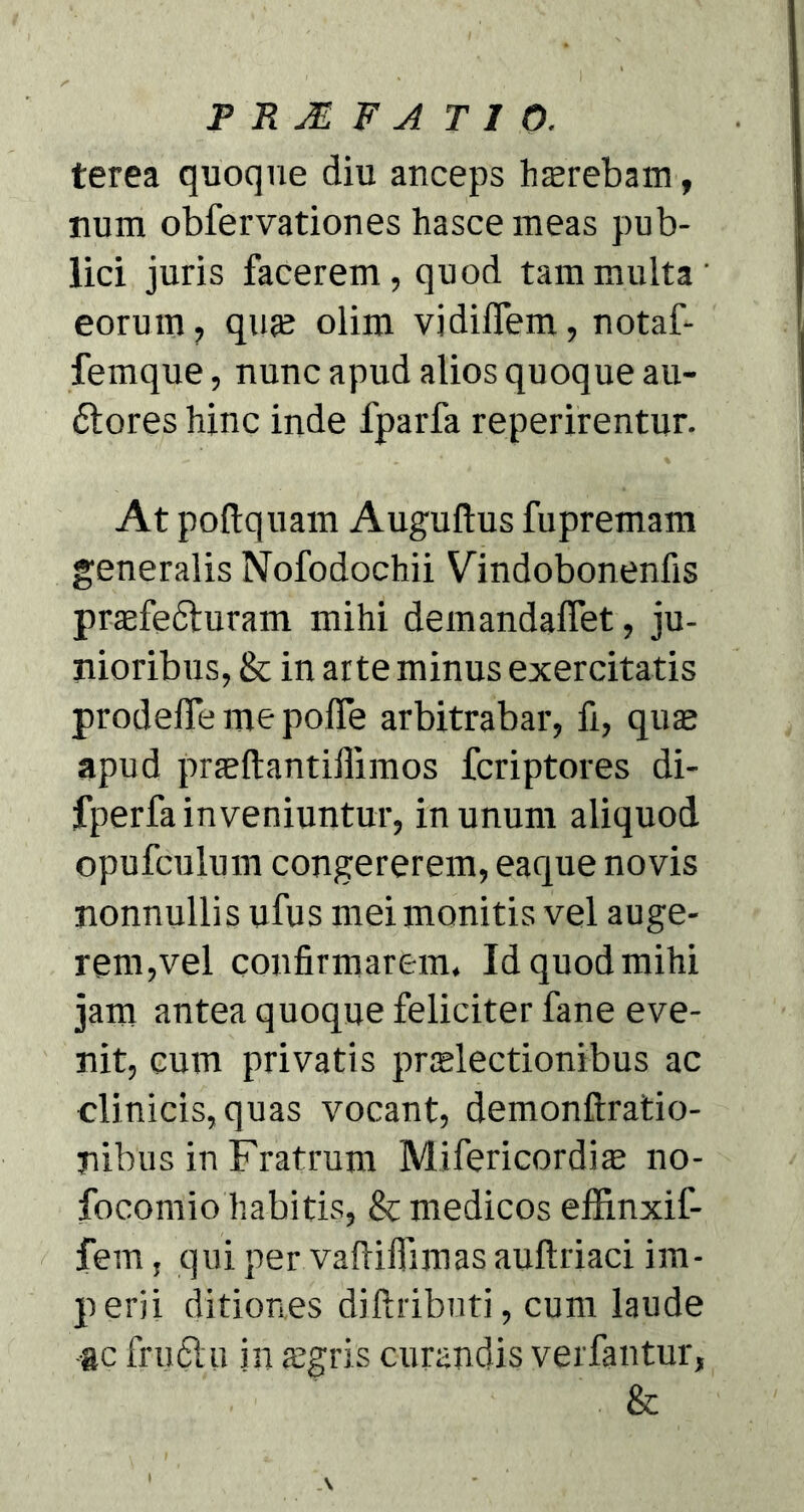 PRMFAT10. terea quoque diu anceps haerebam, num obfervationes hasce meas pub- lici juris facerem, quod tam multa' eorum, quje olim vidiffem, notaf- femque, nunc apud alios quoque au- 6lores hinc inde fparfa reperirentur. At podquam Auguftus fupremam generalis Nofodochii Vindobonenfis prasfe&uram mihi demandalfet, ju- nioribus, & in arte minus exercitatis prodelTe me polfe arbitrabar, fi, qua; apud praeftantiilimos fcriptores di- fperfa inveniuntur, in unum aliquod opufculum congererem, eaque novis nonnullis ufus mei monitis vel auge- rem,vel confirmarem. Id quod mihi jam antea quoque feliciter fane eve- nit, cum privatis pr^lectionibus ac clinicis,quas vocant, demonftratio- nibus in Fratrum Mifericordia; no- focomio habitis, & medicos effinxif- fem, qui per vafliffimas auftriaci im- perii ditiones diftributi, cum laude gc fruflu in aegris curandis verfantur, &
