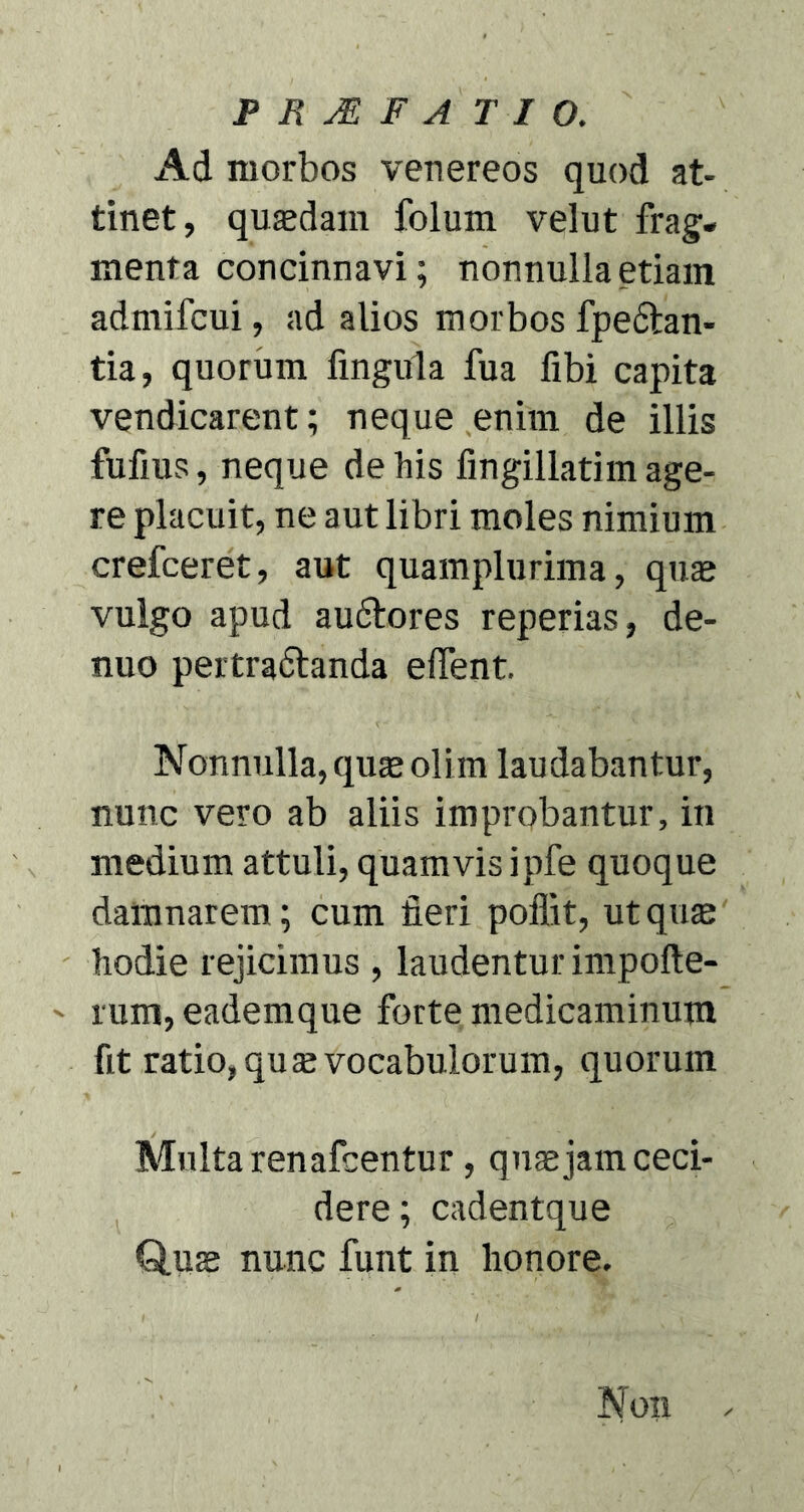 Ad morbos venereos quod at- tinet, quasdam folum velut frag- menta concinnavi; nonnulla etiam admifcui, ad alios morbos fpedtan- tia, quorum fingula fua fibi capita vendicarent; neque enim de illis fufius, neque de his fingillatim age- re placuit, ne aut libri moles nimium crefceret, aut quamplurima, quas vulgo apud audtores reperias, de- nuo pertra&anda elfent. Nonnulla, quas oli m laudabantur, nunc vero ab aliis improbantur, in medium attuli, quamvis ipfe quoque damnarem; cum fieri poffit, ut quas hodie rejicimus , laudentur impofte- - rum, eademque forte medicaminum fit ratio, quas vocabulorum, quorum Multa renafcentur, quas jam ceci- dere ; cadentque Quae nunc funt in honore. Non