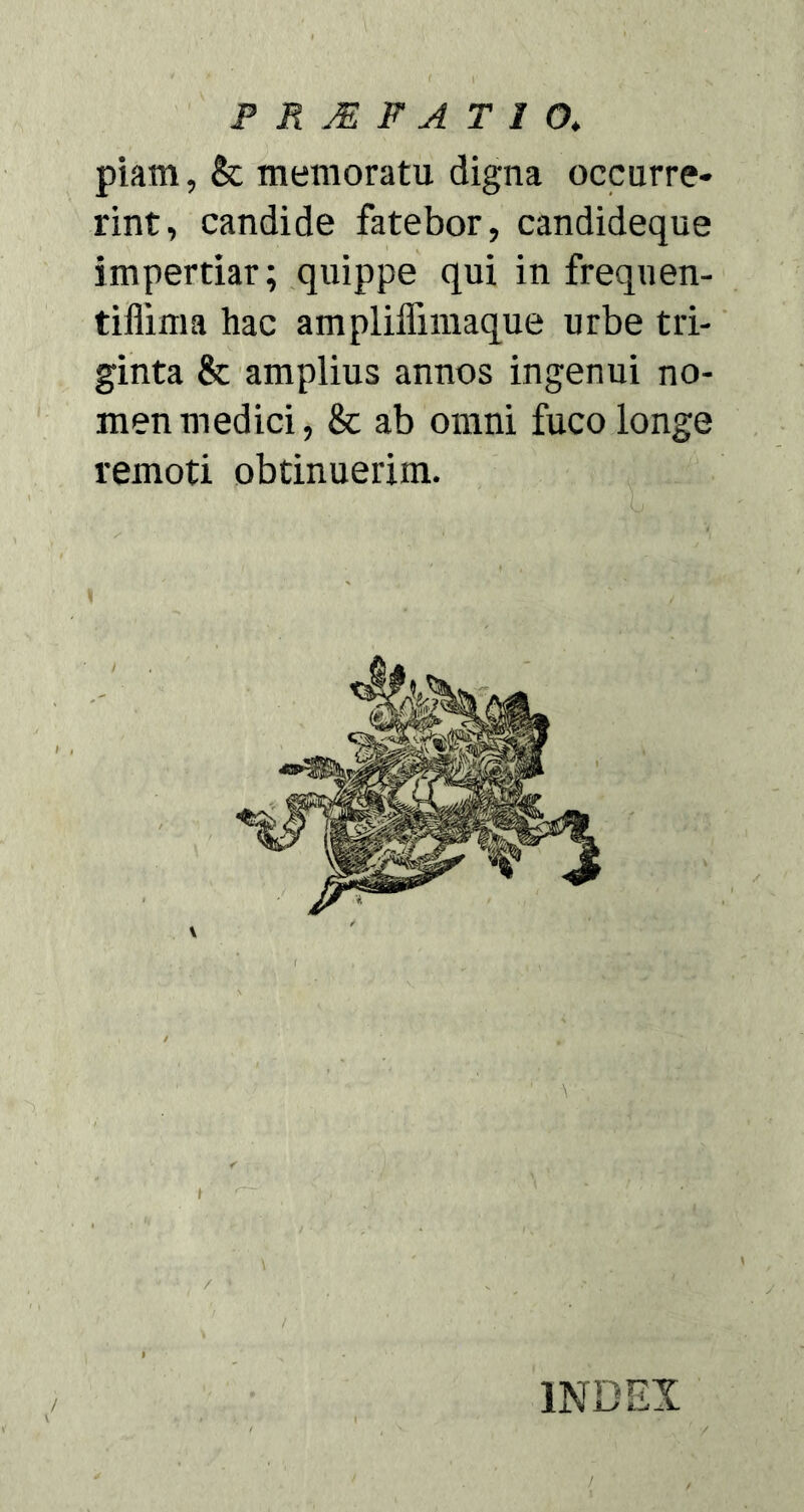 piam, & memoratu digna occurre- rint, candide fatebor, candideque impertiar; quippe qui in frequen- tiflima hac ampliffimaque urbe tri- ginta & amplius annos ingenui no- men medici, & ab omni fuco longe remoti obtinuerim.