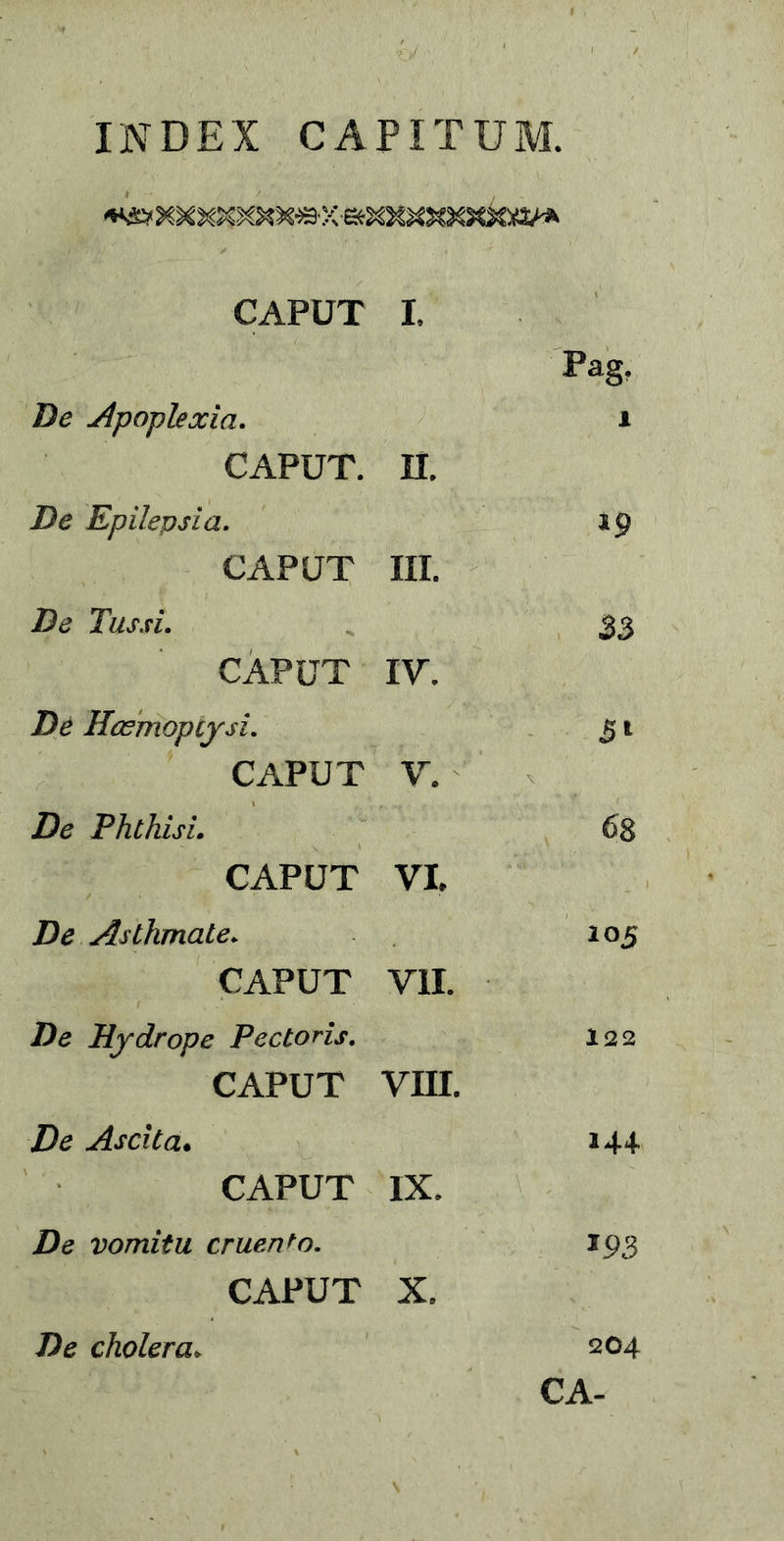 INDEX CAPITUM. CAPUT I. Pag. De apoplexia. i CAPUT, n. De Epilepsia. 19 CAPUT III. De Tussi. 33 CAPUT IV. De Haemoptysi. 31 CAPUT V. De Phthisi. 68 CAPUT VI, De Asthmate. 105 CAPUT VII. Z)e Hydrope Pectoris. 122 CAPUT VHI. Zte Ascita• 144 CAPUT IX. Z)e vomitu cruento. 193 CAPUT X, 204 CA- Zte cholera.
