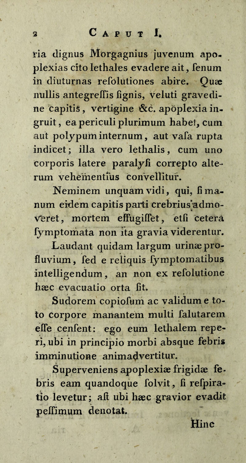 ria dignus Morgagnius juvenum apo- plexias cito lethales evadere ait, fenum in diuturnas refolutiones abire. Quae nullis antegrelTis lignis, veluti gravedi- ne capitis, vertigine &c. apoplexia in- gruit, ea periculi plurimum habet, cum aut polypum internum, aut vafa rupta indicet; illa vero lethalis, cum uno corporis latere paralyfi correpto alte- rum vehementius convellitur. Neminem unquam vidi, qui, fi ma- num eidem capitis parti crebrius admo- veret, mortem effugiflet, etfi cetera fymptomata non ita gravia viderentur. Laudant quidam largum urinae pro- fluvium, fed e reliquis fymptomatibus intelligendum, an non ex refolutione haec evacuatio orta fit. Sudorem copiofum ac validum e to- to corpore manantem multi falutarem efle cenfent: ego eum lethalem repe- ri, ubi in principio morbi absque febris imminutione animadvertitur. Superveniens apoplexiae frigidae fe- bris eam quandoque folvit, fi refpira- tio levetur; ait ubi haec gravior evadit pelfimum denotat. Hinc