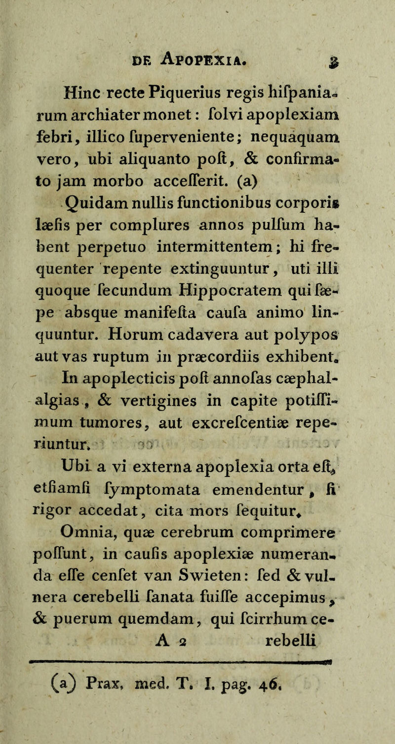 Hinc recte Piquerius regis hifpania* rum archiater monet: folvi apoplexiam febri, illico fuperveniente; nequaquam vero, ubi aliquanto polt, & confirma- to jam morbo acceflerit. (a) Quidam nullis functionibus corporig laelis per complures annos pulfum ha- bent perpetuo intermittentem; hi fre- quenter repente extinguuntur, uti illi quoque fecundum Hippocratem quifae- pe absque manifelta caufa animo lin- quuntur. Horum cadavera aut polypos aut vas ruptum in praecordiis exhibent. In apoplecticis polt annofas caephal- algias , & vertigines in capite potilfi- mum tumores, aut excrefcentiae repe- riuntur» Ubi a vi externa apoplexia orta eli* etfiamfi fymptomata emendentur 0 fi rigor accedat, cita mors fequitur* Omnia, quae cerebrum comprimere polfunt, in caulis apoplexiae numeran- da efTe cenfet van Swieten: fed & vul- nera cerebelli fanata fuilfe accepimus > & puerum quemdam, qui fcirrhumce- A 2 rebelli (a^ Prax, med. T. I. pag. 46,