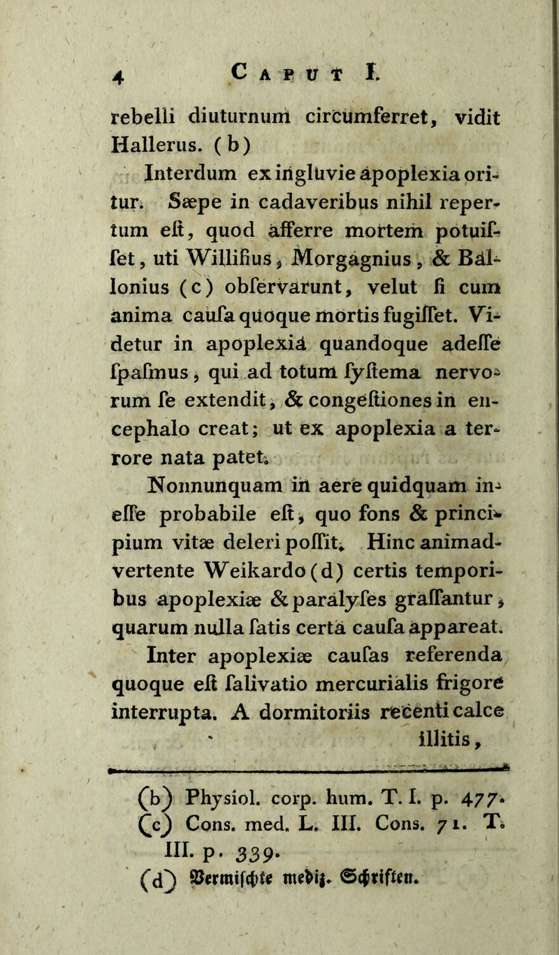 rebelii diuturnum circumferret, vidit Hallerus. (b) Interdum ex ingluvie apoplexia ori- tur. Saepe in cadaveribus nihil reper- tum elt, quod afferre mortem potuif- fet, uti Willifius, Morgagnius , & Bdl- Ionius (c) obfervarunt, velut fi cum anima caufa quoque mortis fugifiet. Vi- detur in apoplexia quandoque adefie fpafmus, qui ad totum fyftema nervo^ rum fe extendit, & congeftionesin en- cephalo creat; ut ex apoplexia a ter- rore nata patet. Nonnunquam iri aere quidquam in- elle probabile elt* quo fons & princb- pium vitae deleri polfiu Hinc animad- vertente Weikardo(d) certis tempori- bus apoplexiae &paralyfes graffantur* quarum nulla fatis certa caufa appareat. Inter apoplexiae caufas referenda quoque elt falivatio mercurialis frigore interrupta. A dormitoriis recenti calce illitis , (b) Phjsiol. corp. hum. T. I. p. 477* Cons. med. L. III. Cons. 71. T* III. p. 339. (cf) Stomiftfcfe ©cjtifttti.