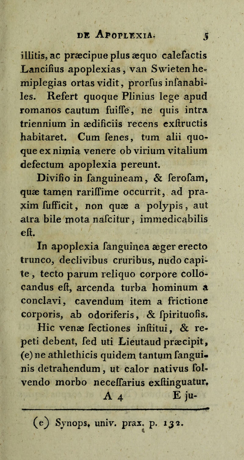 illitis, ac praecipue plus aequo calefactis Lancifius apoplexias, van Swietenhe- miplegias ortas vidit, prorfus infanabi- les. Refert quoque Plinius lege apud romanos cautum fuilfe, ne quis intra triennium in aedificiis recens exftructis habitaret. Cum fenes, tum alii quo- que ex nimia venere ob virium vitalium defectum apoplexia pereunt. Divilio in fanguineam, & ferofam, quae tamen rariffime occurrit, ad pra- xim fufficit, non quae a polypis, aut atra bile mota nafcitur, immedicabilis eft. In apoplexia fanguinea aeger erecto trunco, declivibus cruribus, nudo capi- te , tecto parum reliquo corpore collo- candus eft, arcenda turba hominum a conclavi, cavendum item a frictione corporis, ab odoriferis, & fpirituofis. Hic venae Tectiones inftitui, & re- peti debent, fed uti Lieutaud praecipit, (e) ne athlethicis quidem tantum fangui- nis detrahendum, ut calor nativus fol- vendo morbo neceffarius exftinguatur, A 4 E ju- (e} Synops, univ. prax. p. 132.
