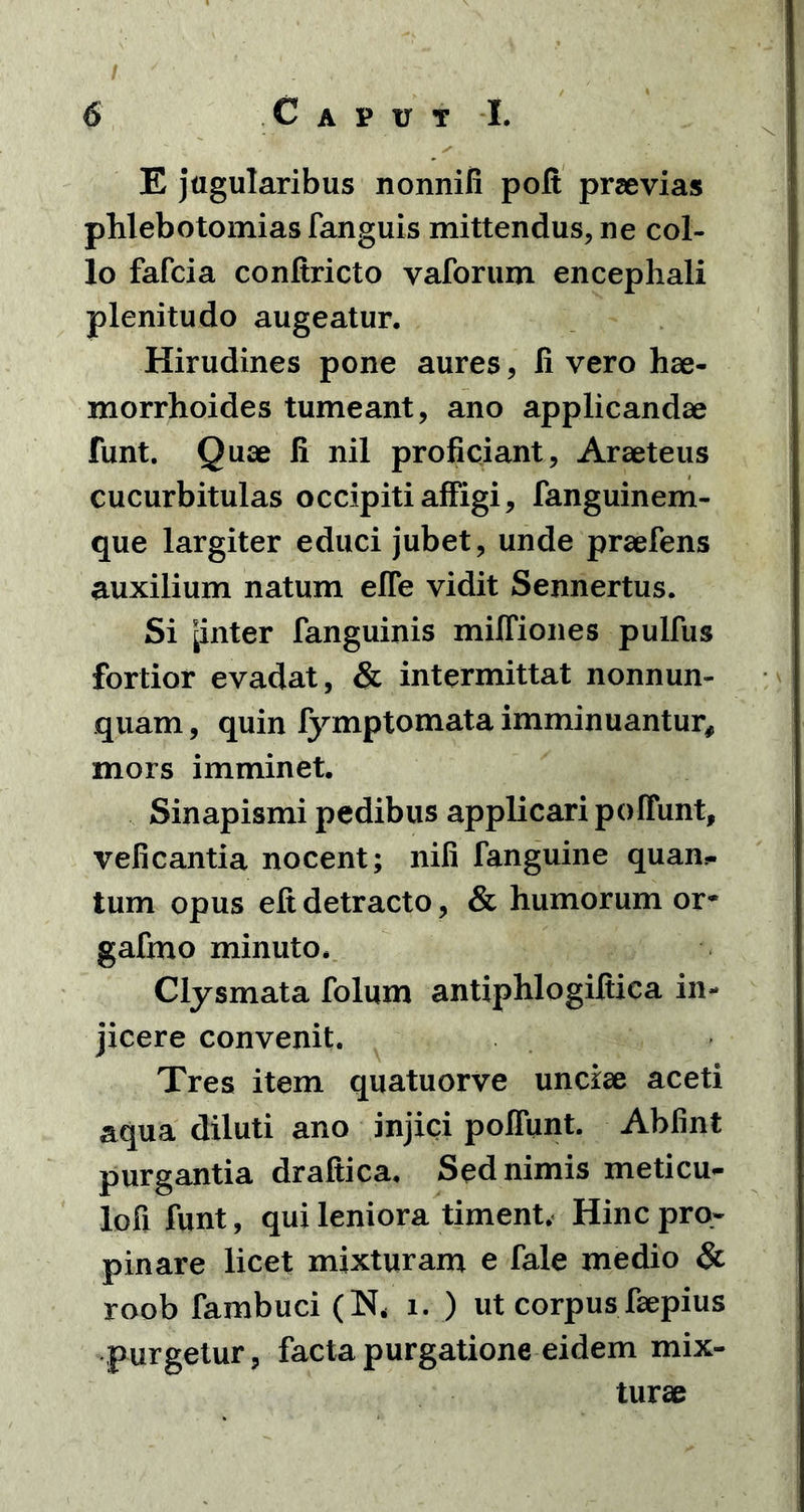 E jugularibus nonnifi poft praevias phlebotomias fanguis mittendus, ne col- lo fafcia conltricto vaforum encephali plenitudo augeatur. Hirudines pone aures, li vero hae- morrhoides tumeant, ano applicandae funt. Quae li nil proficiant, Araeteus cucurbitulas occipiti affigi, fanguinem- que largiter educi jubet, unde praefens auxilium natum effe vidit Sennertus. Si [inter fanguinis milfiones pulfus fortior evadat, & intermittat nonnun- quam, quin fymptomata imminuantur, mors imminet. Sinapismi pedibus applicari poffunt, veficantia nocent; nili fanguine quan^ tum opus eft detracto, & humorum or* gafmo minuto. Clysmata folum antiphlogiftica in- jicere convenit. Tres item quatuorve unciae aceti aqua diluti ano injici polfunt. Abfint purgantia draltica. Sed nimis meticu- lofi funt, qui leniora timent. Hinc pro- pinare licet mixturam e fale medio & roob fambuci (N, i. ) ut corpus faepius purgetur, facta purgatione eidem mix- turae