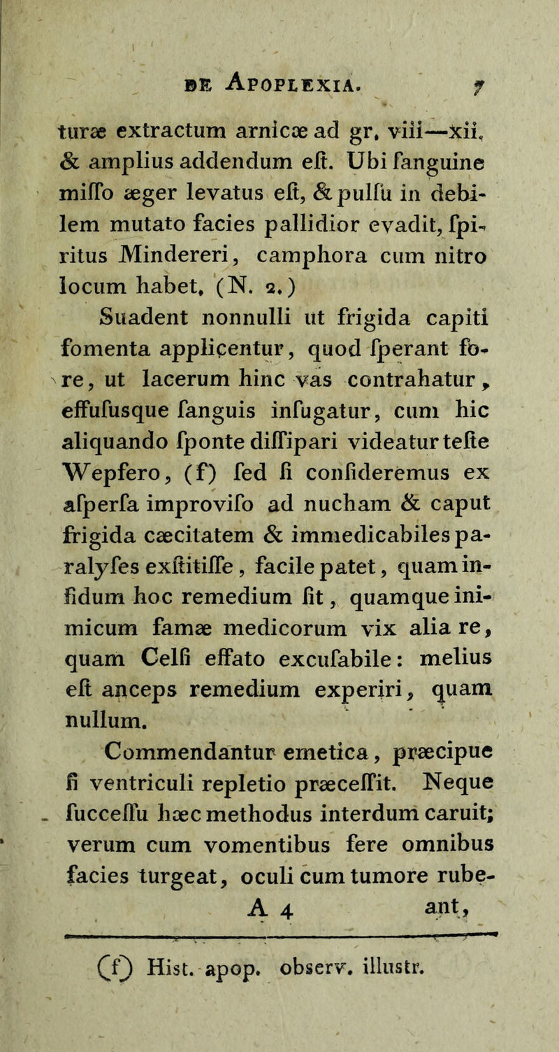 turae extractum amicae ad gr, viii—Xii & amplius addendum eft. Ubifanguine mifio aeger levatus eft, &pulfu in debi- lem mutato facies pallidior evadit, fpi- ritus Mindereri, camphora cum nitro locum habet, (N. 2,) Suadent nonnulli ut frigida capiti fomenta applicentur, quod fperant fo- re, ut lacerum hinc vas contrahatur , effufusque fanguis infugatur, cum hic aliquando fponte diffipari videatur telte Wepfero, (f) fed li confideremus ex afperfa improvifo ad nucham & caput frigida caecitatem & immedicabilespa- ralyfes exftitilfe, facile patet, quam in- fidum hoc remedium fit, quamque ini- micum famae medicorum vix alia re, quam Celfi effato excufabile: melius elt anceps remedium experiri, quam nullum. Commendantur emetica, praecipue fi ventriculi repletio praecellit. Neque . fucceffu haec methodus interdum caruit; verum cum vomentibus fere omnibus facies turgeat, oculi cum tumore rube- A 4 ant, (Y) Hist. apop. observ. iilustr.