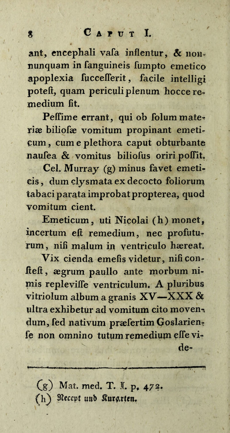 ant, encephali vafa inflentur, & non» nunquam in (anguineis fumpto emetico apoplexia fucceflerit, facile intelligi poteft, quam periculi plenum hocce re- medium fit. Peffime errant, qui ob folummate-* rise biliofae vomitum propinant emeti- cum, cumeplethora caput obturbante naufea & vomitus biliofus oriri poffit. Cei. Murray (g) minus favet emeti- cis , dum clysmata ex decocto foliorum tabaci parata improbat propterea, quod vomitum cient. Emeticum, uti Nicolai (h) monet, incertum eft remedium , nec profutu- rum, nili malum in ventriculo haereat. Vix cienda emefis videtur, nificon- fteft, aegrum paullo ante morbum ni- mis repleviffe ventriculum. A pluribus vitriolum album a granis XV—XXX & ultra exhibetur ad vomitum cito moveni dum, fed nativum praefertim Goslarien- fe non omnino tutum remedium eflevi- de- (g) Mat. med. T. L p* 472. (h} Sfteccp* mib &urfirten.
