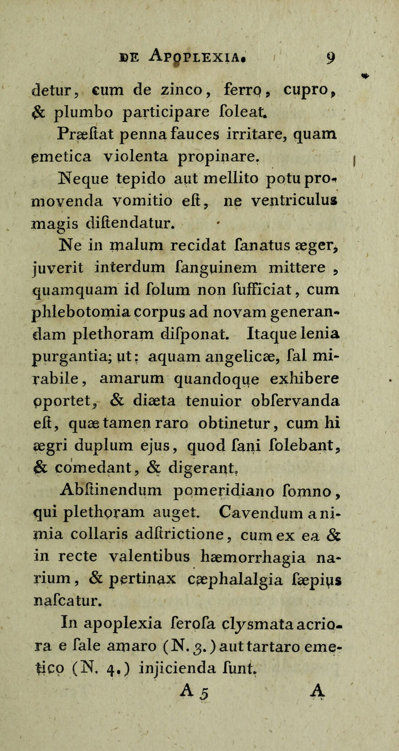detur, cum de zinco, ferro, cupro, $c plumbo participare foleat. PrseUat penna fauces irritare, quam emetica violenta propinare. Neque tepido aut mellito potu pro* movenda vomitio elt, ne ventriculus magis difiendatur. Ne in malum recidat fanatus aeger, juverit interdum fanguinem mittere , quamquam id folum non fufficiat, cum phlebotomia corpus ad novam generan- dam plethoram difponat. Itaque lenia purgantia; ut: aquam angelicae, fal mi- rabile, amarum quandoque exhibere oportet, & diaeta tenuior obfervanda elt, quae tamen raro obtinetur, cum hi aegri duplum ejus, quod fani folebant, & comedant, & digerant, Abftinendum pomeridiano fomno, qui plethoram auget. Cavendum a ni- mia collaris adltrictione, cum ex ea & in recte valentibus haemorrhagia na- rium , & pertinax cephalalgia faepiys nafcatur. In apoplexia ferofa clysmata acrio- ra e fale amaro (N. 3. )auttartaro eme- tico (N. 4.) injicienda funt. A 5 A