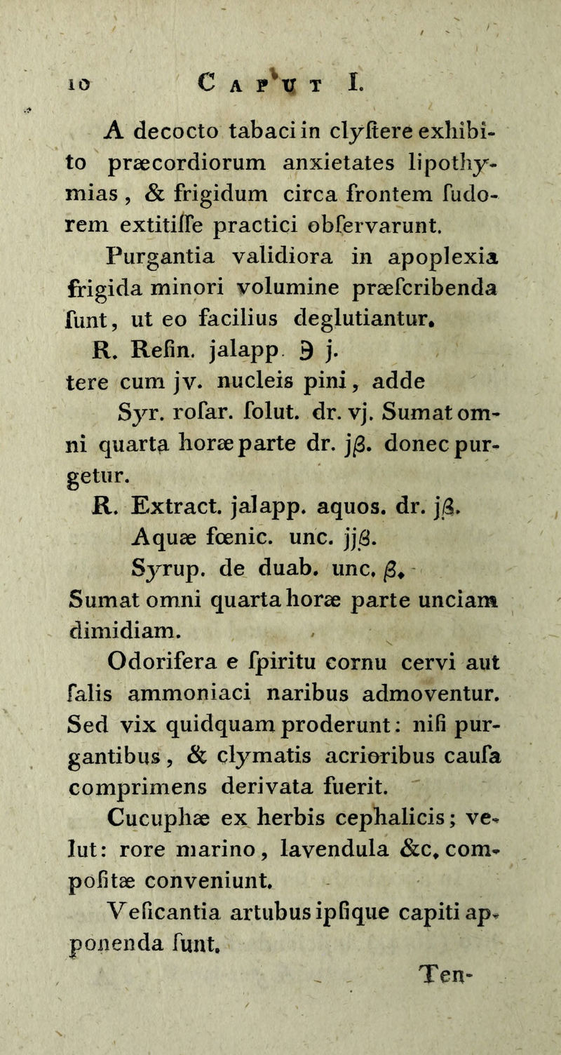 A decocto tabaci in clyfiere exhibi- to praecordiorum anxietates lipothy- mias , & frigidum circa frontem fudo- rem extitilfe practici obfervarunt. Purgantia validiora in apoplexia frigida minori volumine praefcribenda funt, ut eo facilius deglutiantur. R. Refin. jalapp 9 j. tere cum jv. nucleis pini, adde Syr. rofar. folut. dr. vj. Sumat om- ni quarta horae parte dr. j/3. donec pur- getur. R. Extract. jalapp. aquos. dr. j/3. Aquae fcenic. unc. jj8. Syrup. de duab. unc. fi* Sumat omni quarta horae parte unciam dimidiam. Odorifera e fpiritu cornu cervi aut falis ammoniaci naribus admoventur. Sed vix quidquam proderunt: nifi pur- gantibus , & clymatis acrioribus caufa comprimens derivata fuerit. Cucuphae ex herbis cephalicis; ve- lut: rore marino, lavendula &c. com- politae conveniunt. Veficantia artubus ip fi que capiti ap^ ponenda funt. Ten-