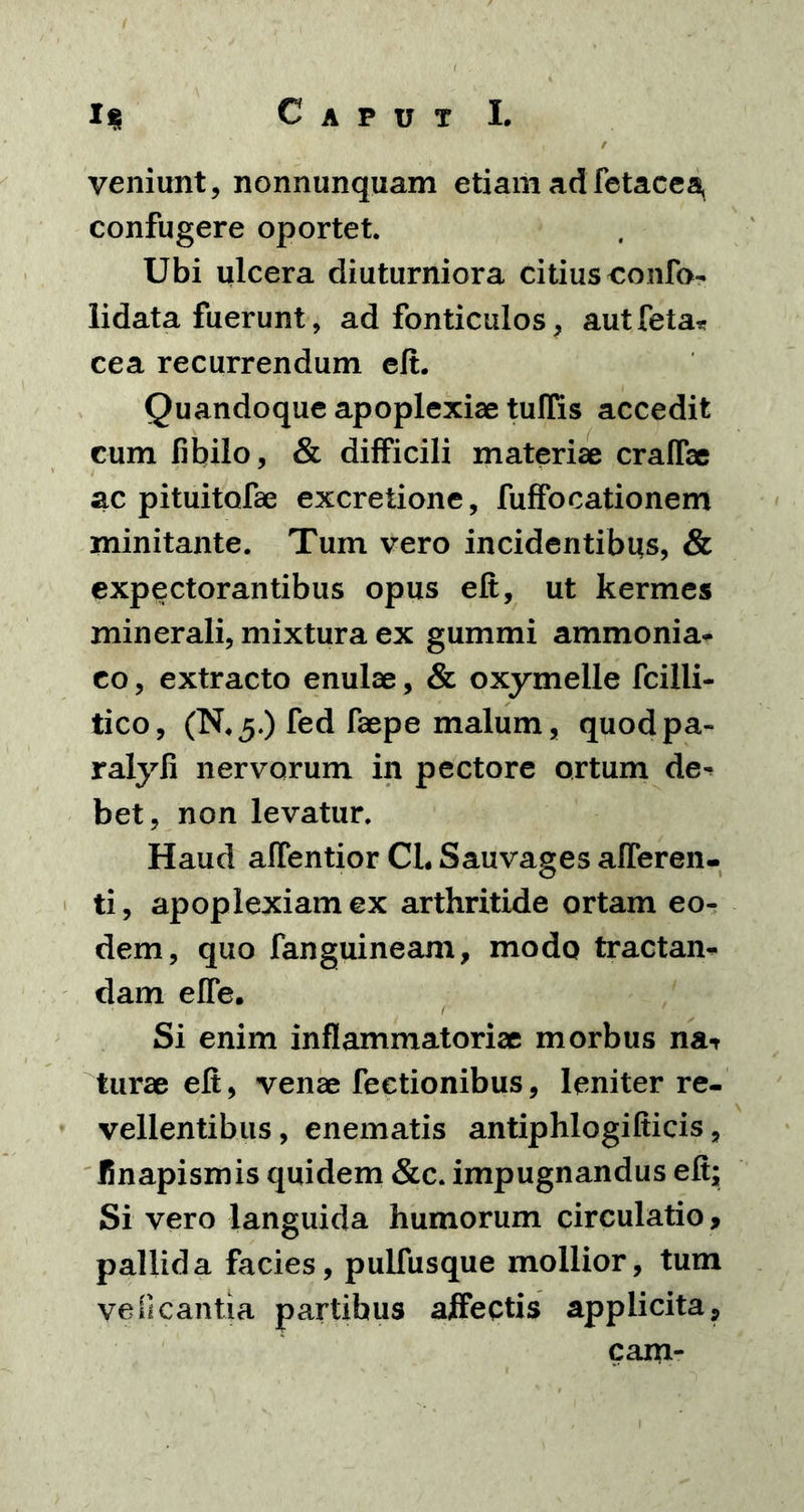 veniunt, nonnunquam etiam adfetacea, confugere oportet. Ubi ulcera diuturniora citius confa- lidata fuerunt, ad fonticulos, aut feta* cea recurrendum eft. Quandoque apoplexiae tuflis accedit cum fibilo, & difficili materiae craffae ac pituitofae excretione, fuffocationem minitante. Tum vero incidentibus, & expectorantibus opus elt, ut kermes minerali, mixtura ex gummi ammonia- co, extracto enulae, & oxymelle fcilii- tico, (N.5.) fed faepe malum, quodpa- ralyfi nervorum in pectore ortum de^ bet, non levatur. Haud affentior CL Sauvages afferen- ti, apoplexiam ex arthritide ortam eo- dem, quo fanguineam, modo tractan- dam effe. Si enim inflammatoriae morbus nat turae elt, venae fectionibus, leniter re- vellentibus, enematis antiphlogifticis, linapismis quidem &c. impugnandus elt; Si vero languida humorum circulatio, pallida facies, pulfusque mollior, tum ve Picantia partibus affectis applicita, cam-