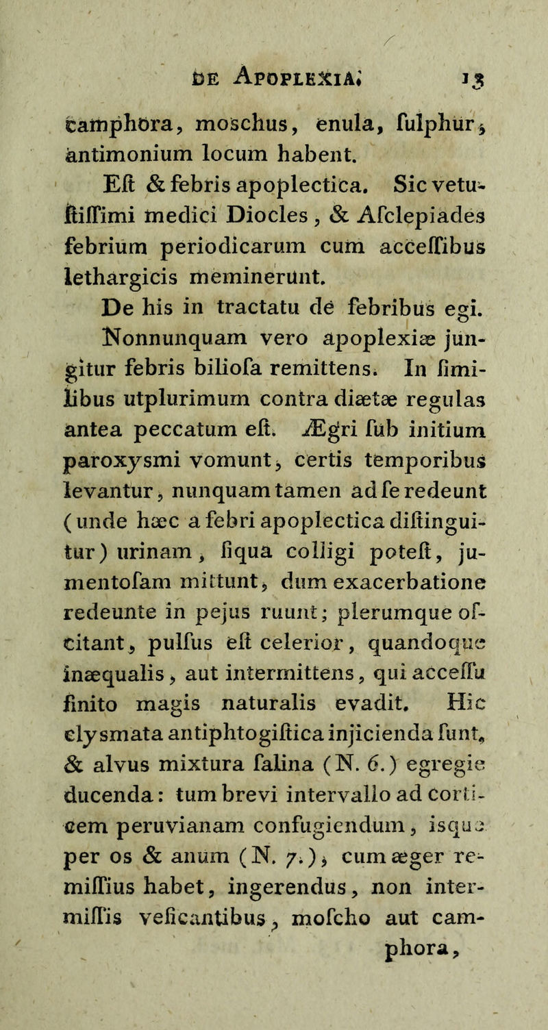 tamphora, moschus, enula, fulphur* antimonium locum habent. Eft & febris apoplectica. Sicvetu- ftiffimi medici Diocles , & Afclepiades febrium periodicarum cum acceffibus lethargicis meminerunt. De his in tractatu de febribus egi. Nonnunquam vero apoplexiae jun- gitur febris biliofa remittens. In fimi- libus utplurimum contra diaetae regulas antea peccatum eft. iEgri fub initium paroxysmi vomunt * certis temporibus levantur, nunquam tamen ad fe redeunt (unde haec a febri apoplectica diftingui- tur) urinam, liqua colligi poteft, ju- mentofam mittunt, dum exacerbatione redeunte in pejus ruunt; plerumque of- citant., pulfus eft celerior, quandoque inaequalis, aut intermittens, qui accefFu finito magis naturalis evadit. Hic ely smata antiphtogiftica injicienda funi, & alvus mixtura falina (N. 6.) egregie ducenda: tum brevi intervallo ad corti- cem peruvianam confugiendum, isque per os & anum (N. ?;)> cum aeger re- milTius habet, ingerendus, non inter- miflis veficantibus ^ mofcho aut cam- phora.