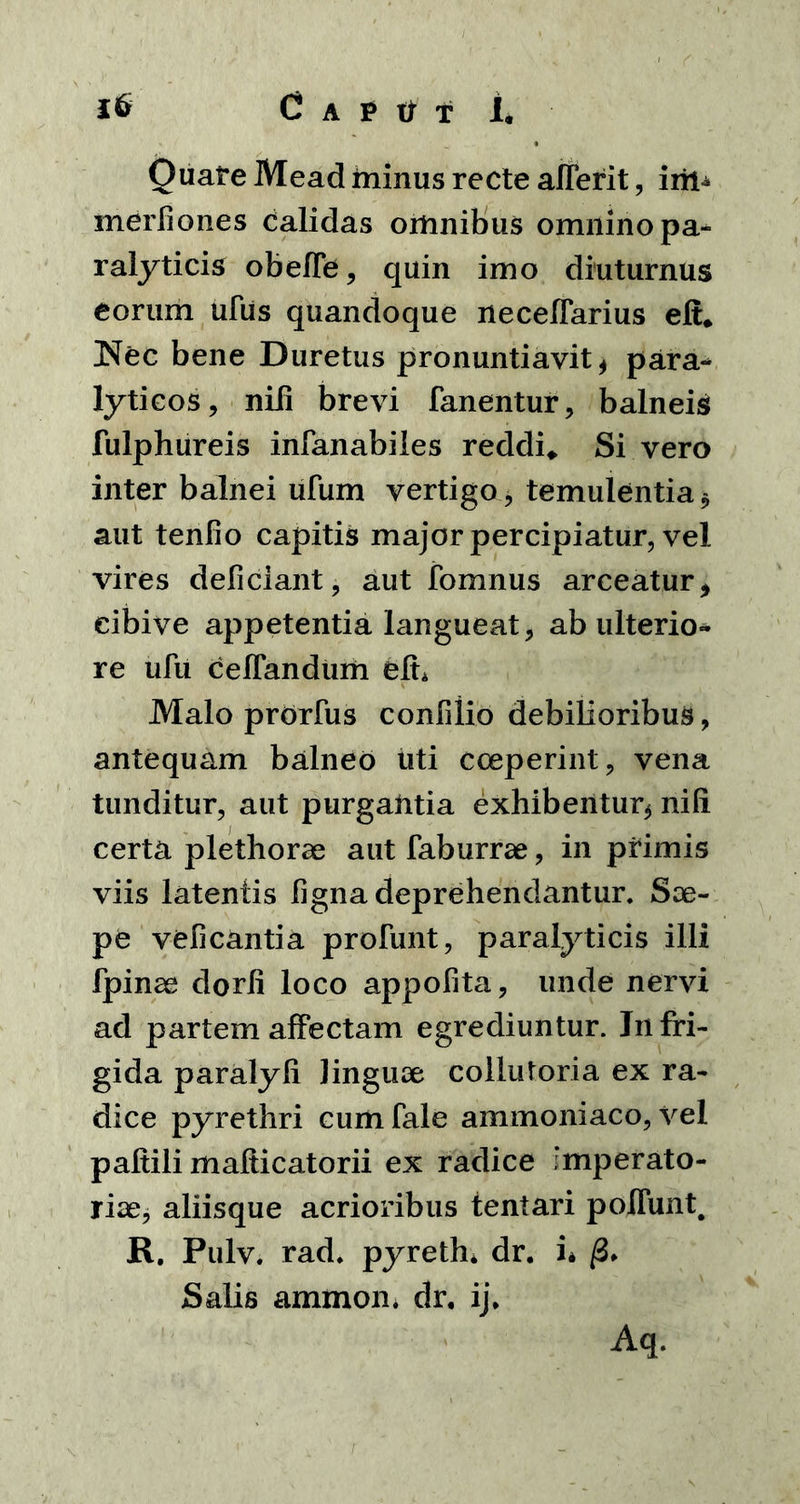 OuareMead minus recte aflefit, iril- merliones Calidas omnibus omnino pa-* ralyticis obeffe, quin imo diuturnus eorum ufus quandoque neceffarius efi. Nec bene Duretus pronuntiavit* para- lyticos, niii brevi fanentur, balneis fulphureis infanabiles reddi* Si vero inter balnei ufum vertigo, temulentia * aut tenfio capitis major percipiatur, vel vires deficiant, aut fomnus arceatur> eibive appetentia langueat, ab ulterio- re ufu celfandum efh Malo prdrfus confilio debilioribus, antequam balneo liti coeperint, vena tunditur, aut purgantia exhibentur* nifi certa plethorae aut faburrae, in primis viis latentis ligna deprehendantur. Sae- pe veficantia profunt, paralyticis illi fpinae dorli loco appofita, unde nervi ad partem affectam egrediuntur. Infri- gida paralyli Jinguse coilutoria ex ra- dice pyrethri cumfale ammoniaco, vel paftili mafticatorii ex radice Imperato- riae, aliisque acrioribus lentari poliunt. R. Pulv. rad. pyreth. dr. i* /3» Salis ammon. dr. ij. Aq.