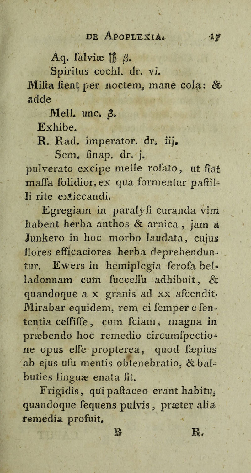 Aq. falvise || /3. Spiritus cochl. dr. vi. Milta Itent per noctem* mane Cola: & adde Meli, une* /3* Exhibe. R. Rad. imperator. dra iij. Sem. finap. dr. j. pulverato excipe meile rofato, ut fiat mafla folidior, ex qua formentur pafiii- li rite exsiccandi. Egregiam in paralyfi curanda vim habent herba anthos & arnica , jam a Junkero in hoc morbo laudata, cujus flores efficaciores herba deprehendun- tur. Ewers in hemiplegia ferofa bel- ladonnam cum fucceflu adhibuit, & quandoque a x granis ad xx afcendit- Mirabar equidem, rem ei femper e fen- tentia celfifle, cum fciam, magna iii praebendo hoc remedio circumfpectio- ne opus elfe propterea, quod faepius ab ejus ufu mentis obtenebratio, & bal- buties linguae enata fit. Frigidis, quipafiaceo erant habitu* quandoque fequens pulvis, praeter alia remedia profuit.