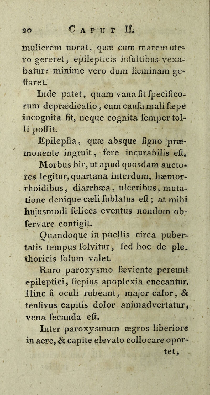 mulierem norat, quae cum marem ute» ro gereret, epilepticis infultibus vexa- batur: minime vero dum faeminam ge- flaret. Inde patet, quam vana fit fpecifico- rum depraedicatio, cum caufa mali faepe incognita fit, neque cognita femper tol- li polTit. Epilepfia, quae absque ligno prae- monente ingruit, fere incurabilis elt* Morbus hic, ut apud quosdam aucto- res legitur, quartana interdum, haemor- rhoidibus, diarrhaea, ulceribus, muta- tione denique caeli fublatus elt; at mihi hujusmodi felices eventus nondum ob- fervare contigit» Quandoque in puellis circa puber- tatis tempus folvitur, fed hoc de ple. thoricis folum valet. Raro paroxysmo faeviente pereunt epileptici, faepius apoplexia enecantur. Hinc fi oculi rubeant, major calor, & tenfivus capitis dolor animadvertatur* vena fecanda elt. Inter paroxysmum aegros liberiore in aere, & capite elevato collocare opor- tet.