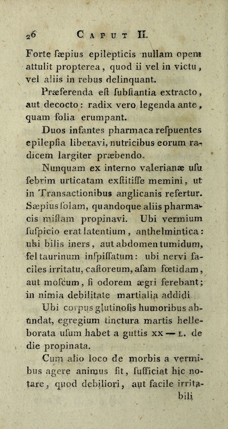 Forte faepius epilepticis nullam opem attulit propterea, quod ii vel in victu, vel aliis in rebus delinquant. Praeferenda elt fubftantia extracto * aut decocto: radix vero legenda ante , quam folia erumpant. Duos infantes pharmaca refpuentes epilepfia liberavi, nutricibus eorum ra-< dicem largiter praebendo* Nunquam ex interno valerianae ufu febrim urticatam exltitilfe memini, ut in Transactionibus anglicanis refertur. Saepiusfolam, quandoque aliis pharma* cis miltam propinavi. Ubi vermium fufpicio erat latentium , anthelmintica: ubi bilis iners, aut abdomen tumidum, fel taurinum infpilfatum: ubi nervi fa- ciles irritatu, cafioreum, afam foetidam, aut mofcum, fi odorem aegri ferebant; in nimia debilitate martialia addidi Ubi corpus glutinofis humoribus ab- undat, egregium tinctura martis helle- borata ufum habet a guttis xx — l. de die propinata. Cum alio loco de morbis a vermi- bus agere animus fit, IWiciat hic no- tare, quod debiliori, aut facile irrita- bili