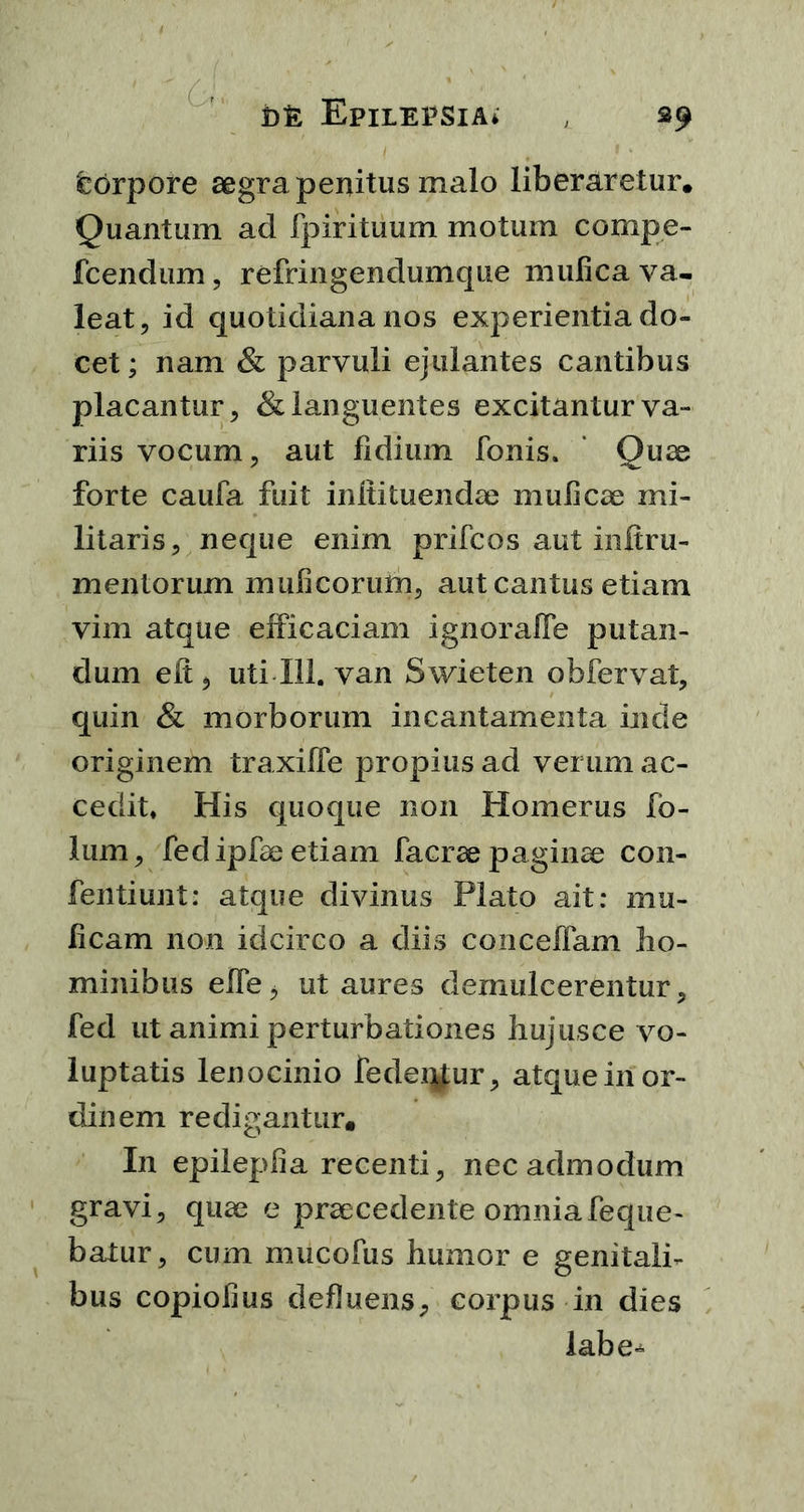 Dfe Epilepsia* s9 torpore aegra penitus malo liberaretur, Quantum ad (pirituum motum compe- fcendum, refringendumque mufica va- leat, id quotidiana nos experientia do- cet ; nam & parvuli ejulantes cantibus placantur, & languentes excitantur va- riis vocum, aut fidium Tonis. Quae forte caufa fuit inlti tuendae mulleae mi- litaris, neque enim prifcos aut infiru- mentorum mulleorum, aut cantus etiam vim atque efficaciam ignoraffe putan- dum elt, uti 111. van Swieten obfervat, quin & morborum incantamenta inde originem traxiffe propius ad verum ac- cedit. His quoque non Homerus fo- lum, Ted ipfae etiam facrae pagina con- fentiunt: atque divinus Plato ait: mu- lleam non idcirco a diis conceffam ho- minibus elfe, ut aures demulcerentur, fed ut animi perturbationes hujusce vo- luptatis lenocinio fedeqf;ur, atque in or- dinem redigantur. In epileplia recenti, nec admodum gravi, quae e praecedente omnia feque- batur, cum mucofus humor e genitali- bus copiolius defluens, corpus in dies labe-*-