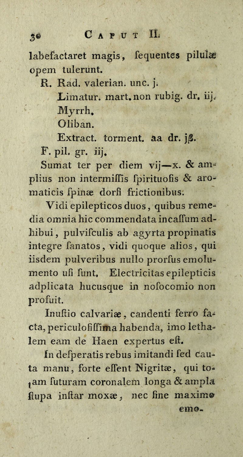 3® labefactaret magis, fequentes piltiise opem tulerunt. R. Rad. valerian. unc. j. Limatur, mart.non rubig. dr. iip Myrrh* Oliban. Extract. torment. aa dr. F. pii. gr. iij* Sumat ter per diem vij—x. & am- plius non intermiffis fpirituofis & aro- maticis fpinse dorfi frictionibus. Vidi epilepticos duos, quibus reme- dia omnia hic commendata in callum ad- hibui, pulvifculis ab agyrta propinatis integre lanatos, vidi quoque alios, qui iisdem pulveribus nullo prorfus emolu- mento ufi ftint, Electricitas epilepticis adplicata hucusque in noFocomio non profuit. Inultio calvariae, candenti ferro fa- cta, periculofilFima habenda, imo letha- lem eam de Haen expertus eii. In defperatis rebus imitandi fed cau- ta manu, forte elfent Nigritae, qui to^ tam futuram coronalem longa & ampla ftupa inltar moxae, nec fine maxima emo-