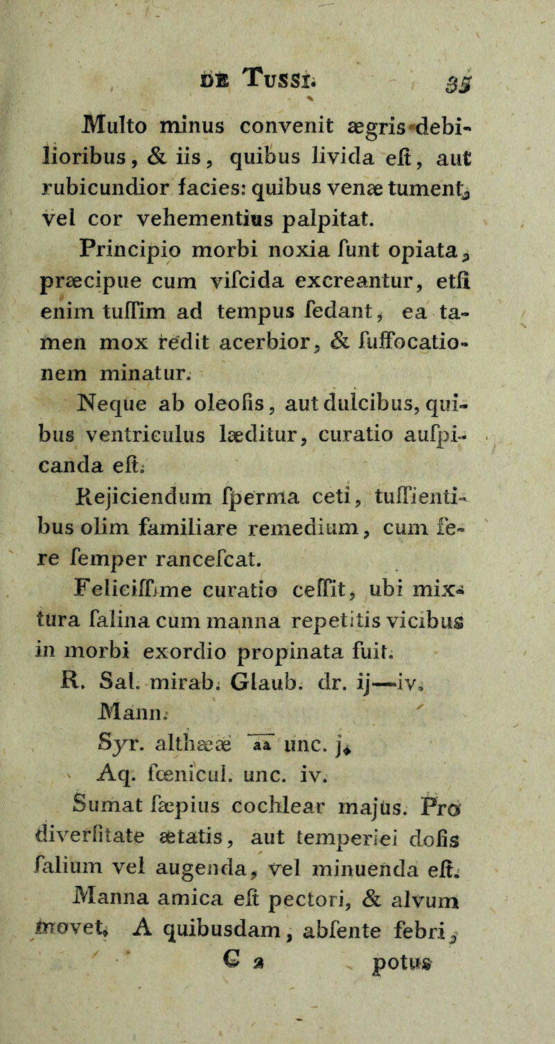 33 Multo minus convenit aegris debi- lioribus, & iis, quibus livida eft, aut rubicundior facies: quibus venae tument;, vei cor vehementius palpitat. Principio morbi noxia funt opiata * praecipue cum vifcida excreantur, etli enim tuflim ad tempus fedant, ea ta- men mox redit acerbior, & fuffocatio» nem minatur. Neque ab oleofis, aut dulcibus, qui- bus ventriculus laeditur, curatio aufpi- canda elb Rejiciendum fperma ceti, tuffienti- bus olim familiare remedium, cum fe- re femper rancefcat. Feiieiffjme curatio ceffit, ubi mix- tura falina cum manna repetitis vicibus in morbi exordio propinata fuit. R. Sal. mirab. Glaub. dr. ij—iv, Mann. Syr. althaeae ~aa une. j* Aq. fcenicul. unc. iv. Sumat faepius cochlear majus. Pro diverlitate aetatis, aut temperiei dolis falium vel augenda, vel minuenda elt. Manna amica elt pectori, & alvum movete A quibusdam, abfente febri,, G a potus