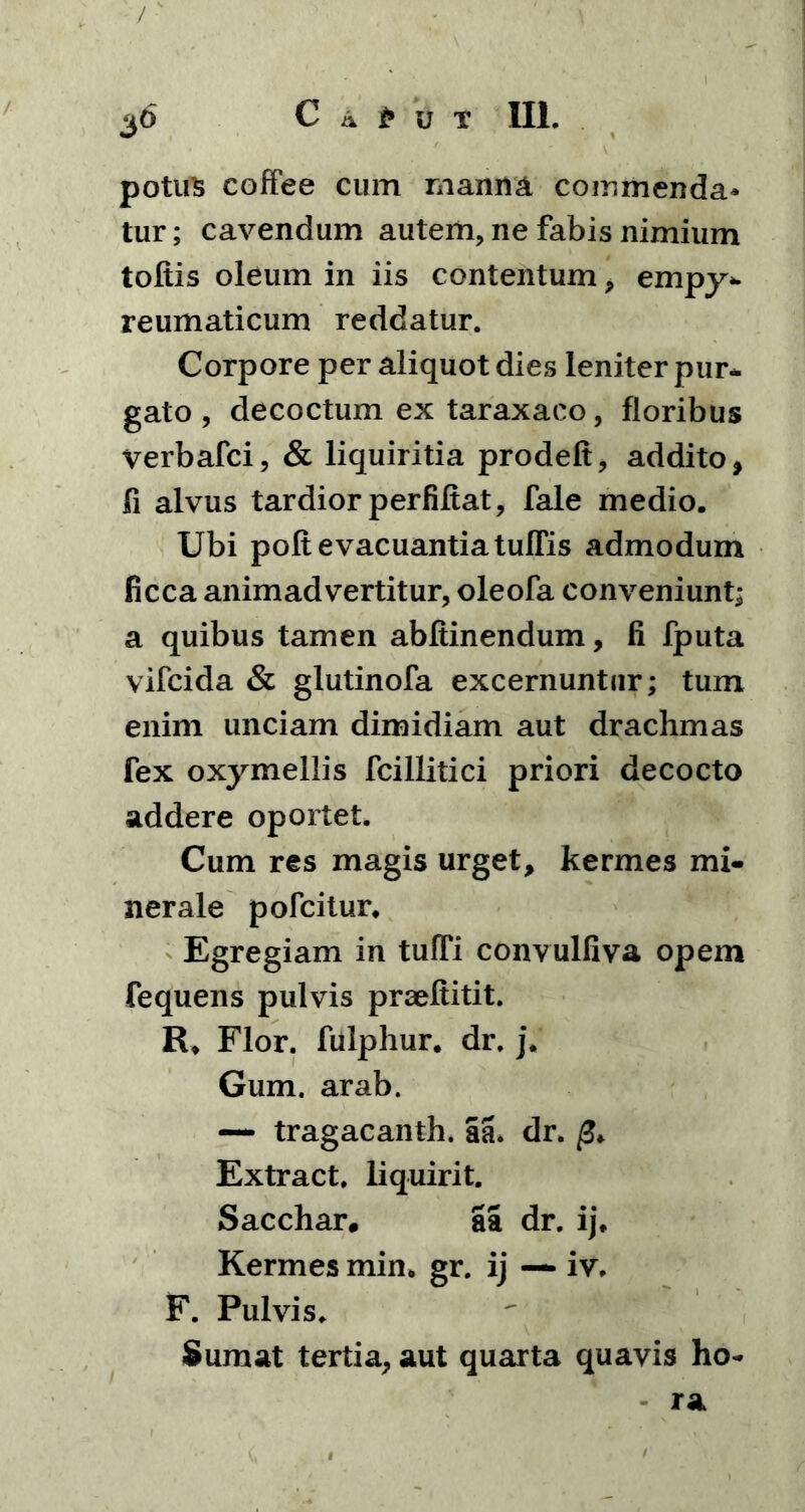 potus coffee cum manna commenda- tur; cavendum autem, ne fabis nimium toltis oleum in iis contentum, empy- reumaticum reddatur. Corpore per aliquot dies leniter pur- gato , decoctum ex taraxaco, floribus verbafci, & liquiritia prodeft, addito, fi alvus tardior perfiftat, fale medio. Ubi poft evacuantia tuffis admodum ficca animadvertitur, oleofa conveniunt; a quibus tamen abftinendum, li fputa vifcida & glutinofa excernuntur; tum enim unciam dimidiam aut drachmas fex oxymellis fcillitici priori decocto addere oportet. Cum res magis urget, kermes mi- nerale pofcitur. Egregiam in tuffi convulfiva opem fequens pulvis praeftitit. R* Flor, fulphur. dr. j. Gum. arab. — tragacanth. aa. dr. Extract. liquirit. Sacchar, aa dr. ij, Kermes min. gr. ij —- iv. F. Pulvis. Sumat tertia, aut quarta quavis ho-