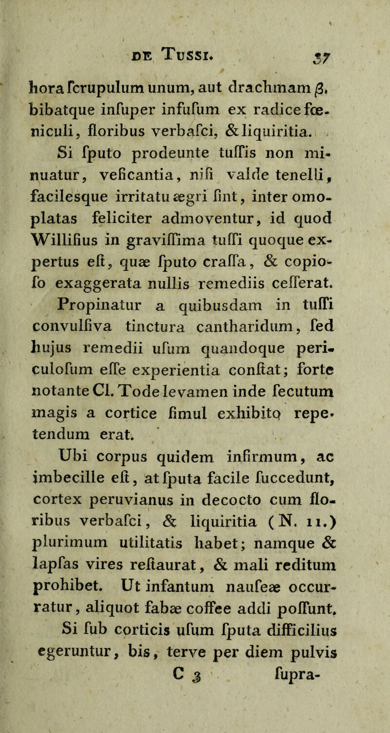 17 horafcrupulum unum, aut drachmam /3. bibatque infuper infufum ex radice fce- niculi, floribus verbafci, & liquiritia. Si fputo prodeunte tuffis non mi- nuatur, veficantia, nifi valde tenelli, facilesque irritatu aegri fint, inter omo- platas feliciter admoventur, id quod Willifius in graviflima tuffi quoque ex- pertus efl, quae fputo craffa, & copio- fo exaggerata nullis remediis cefferat. Propinatur a quibusdam in tuffi convulfiva tinctura cantharidum, fed hujus remedii ufum quandoque peri, culofum effe experientia conflat; forte notante Cl. Tode levamen inde fecutum magis a cortice fimul exhibitQ repe- tendum erat. Ubi corpus quidem infirmum, ac imbecille efl, atfputa facile fuccedunt, cortex peruvianus in decocto cum flo- ribus verbafci, & liquiritia (N. 11.) plurimum utilitatis habet; namque & lapfas vires reflaurat, & mali reditum prohibet. Ut infantum naufeae occur- ratur, aliquot fabae coffee addi poffunt. Si fub corticis ufum fputa difficilius egeruntur, bis, terve per diem pulvis C j fupra-