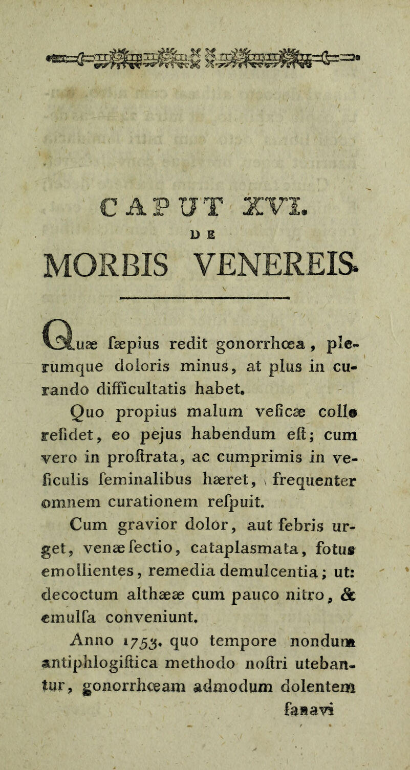 D E MORBIS VENEREIS V C^uae faepius redit gonorrhoea , ple- rumque doloris minus, at plus in cu- rando difficultatis habet. Quo propius malum veli ese colle refidet, eo pejus habendum elt; cum vero in proltrata, ac cumprimis in ve- ficulis feminalibus haeret, frequenter omnem curationem refpuit. Cum gravior dolor, aut febris ur- get, venaefectio, cataplasmata, fotu» emollientes, remedia demulcentia; ut: decoctum althaeae cum pauco nitro, & emulfa conveniunt. Anno 1753, quo tempore nondum antiphlogiftica methodo noltri uteban- tur, gonorrhoeam admodum dolentem fawavi