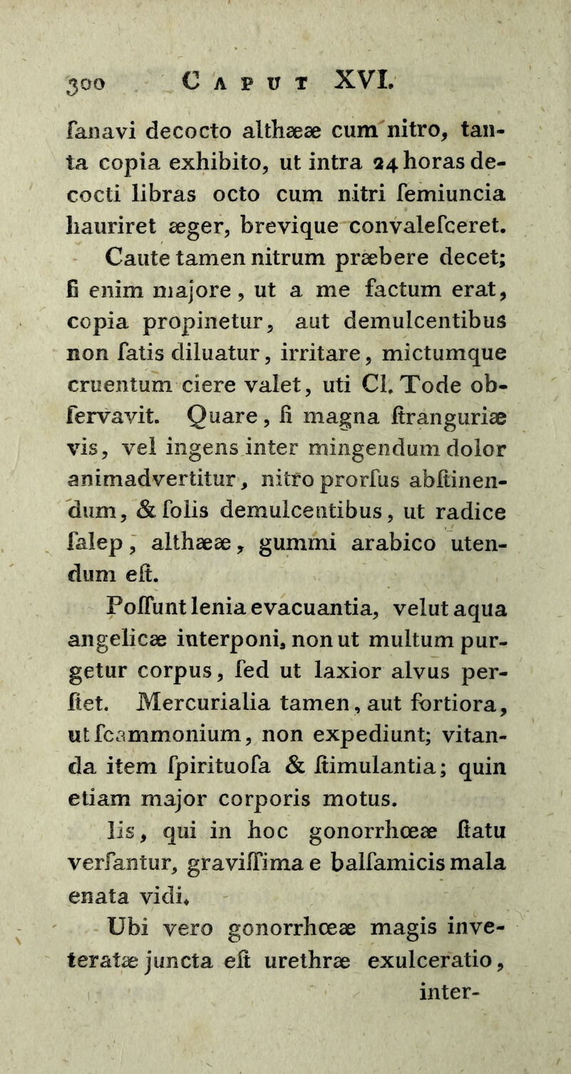 fanavi decocto althaeae cum nitro, tan- ta copia exhibito, ut intra 24 horas de- cocti libras octo cum nitri femiuncia hauriret aeger, brevique convalefceret. Caute tamen nitrum praebere decet; G enim majore, ut a me factum erat, copia propinetur, aut demulcentibus non fatis diluatur, irritare, mictumque cruentum ciere valet, uti CI. Tode ob- fervavit. Quare, fi magna ftranguriae vis, vel ingens inter mingendum dolor animadvertitur, nitro prorfus abftinen- dum, &folis demulcentibus, ut radice faiep, althaeae, gummi arabico uten- dum efi. Poliunt lenia evacuantia, velut aqua angelicae interponi3 non ut multum pur- getur corpus, fed ut laxior alvus per- flet. Mercurialia tamen, aut fortiora, utfcammonium, non expediunt; vitan- da item fpirituofa & fiimulantia; quin etiam major corporis motus. lis, qui in hoc gonorrhoeae fiatu verfantur, gravilfimae balfamicis mala enata vidi. Ubi vero gonorrhoeae magis inve- teratae juncta efi urethrae exulceratio, inter-
