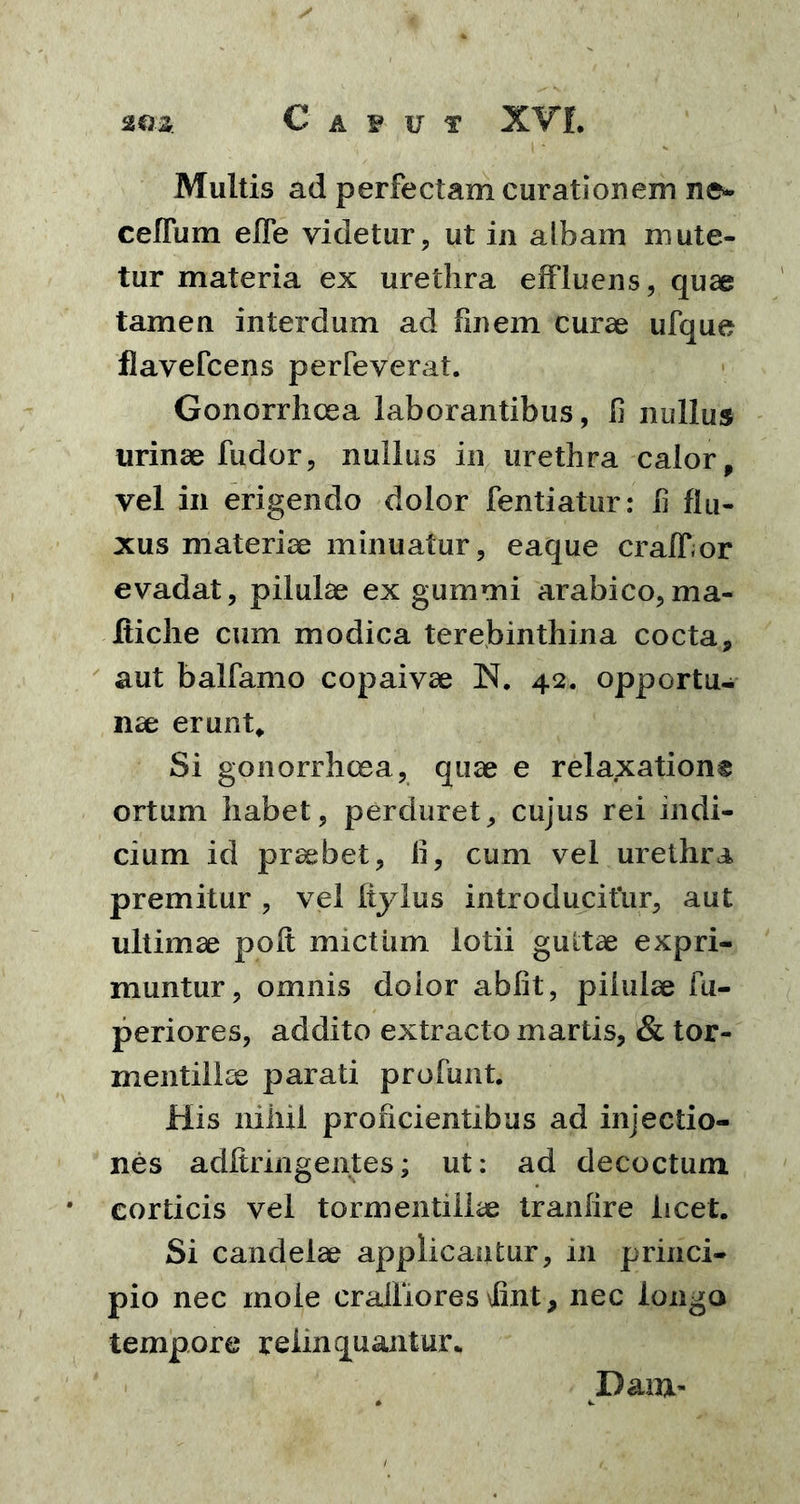Multis ad perfectam curationem nes ceffum effe videtur, ut in albam mute- tur materia ex urethra effluens, quae tamen interdum ad finem curae ufque flavefcens perfeverat. Gonorrhoea laborantibus, fi nullus urinae fudor, nullus in urethra calor, vel in erigendo dolor fentiatur: h flu- xus materiae minuatur, eaque craffor evadat, pilulae ex gummi arabico,ma- Jftiche cum modica terebinthina cocta, aut balfamo copaivae IN. 42. opportu- nae erunt* Si gonorrhoea, quae e relaxatione ortum habet, perduret, cujus rei indi- cium id praebet, li, cum vel urethra premitur , vel Itylus introducitur, aut ultimae poft mictum lotii guttae expri- muntur, omnis dolor abiit, pilulae fu- periores, addito extracto martis, & tor- mentiike parati profunt. His nihil proficientibus ad injectio- nes adftringentes; ut: ad decoctum corticis vel tormentillae tranfire licet. Si candelae applicantur, 111 princi- pio nec mole craffiores \fint, nec longa tempore relinquantur* Dam*