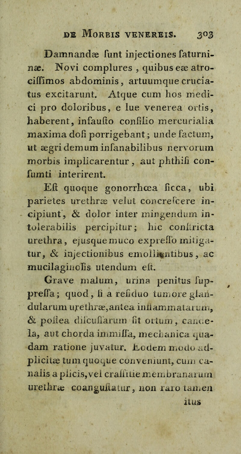 Damnandae funt injectiones faturni- nae. Novi complures , quibus eae atro- cilTimos abdominis, artuumque crucia- tus excitarunt. Atque cum lios medi- ci pro doloribus, e lue venerea ortis, haberent, infaulto conlilio mercurialia maxima doli porrigebant; unde factum, ut aegri demum infanabilibus nervorum morbis implicarentur , aut phthifi con- fumti interirent. Eli quoque gonorrhcea ficca, ubi parietes urethrae veiut concrescere in- cipiunt, & dolor inter mingendum in- tolerabilis percipitur; hic conllricta urethra, ejusquemuco expreflo mitiga- tur, & injectionibus emollientibus, ac mucilaginclis utendum elt. Grave malum, urina penitus fup- preffa; quod, ii a refiduo tumore glan- dularum urethrae,antea inflammatarum, & poltea dilcufiarum fit ortum, cam.e- la, aut chorda immilfa, mechanica qua- dam ratione juvatur. Eodem modo ad- p licitae tum quoque conveniunt, cum ca- nalis a plicis, vei craiiitie membranarum urethra; coanguiiatur, non raro tamen ilus