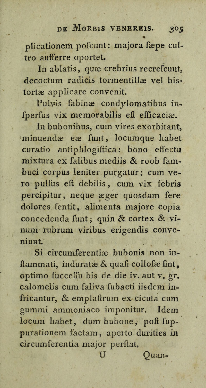 piicationem pofcunt: majora faepe cul- tro aufferre oportet. In ablatis, quae crebrius recrefcunt, decoctum radicis tormentillae vel bis- tortae applicare convenit. Pulvis fabinae condylomatibus in- fperfus vix memorabilis eft efficaciae. I11 bubonibus, cum vires exorbitant, minuendae eae funt, locumque habet curatio antipiilogiftica: bono effectu mixtura ex falibus mediis & roob fam- buci corpus leniter purgatur; cum ve- ro pullus eft debilis, cum vix febris percipitur, neque aeger quosdam fere dolores fentit, alimenta majore copia concedenda funt; quin & cortex & vi- num rubrum viribus erigendis conve- niunt. Si circumferentiae bubonis non in- flammati, induratae & quali collofae fint, optimo fucceffii bis de die iv. aut v„ gr. calomeiis cum faliva fubacti iisdem in- fricantur, & emplaffrum ex cicuta cum gummi ammoniaco imponitur. Idem locum habet, dum bubone, poft fup- purationem factam, aperto durities in circumferentia major perflat. U Quan-