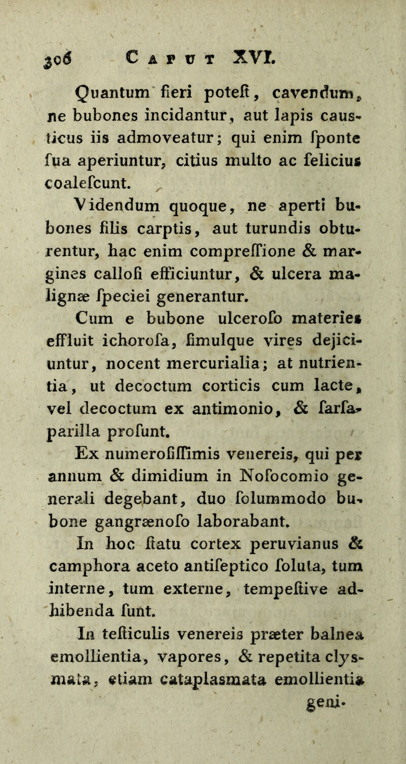 Quantum fieri potefi, cavendum, ne bubones incidantur , aut lapis caus- ticus iis admoveatur; qui enim fponte fua aperiuntur, citius multo ac felicius coalefcunt. Videndum quoque, ne aperti bu- bones filis carptis, aut turundis obtu- rentur, hac enim compreffione & mar- gines callofi efficiuntur, & ulcera ma- lignae fpeciei generantur. Cum e bubone ulcerofo materies effluit ichorofa, fimulque vires dejici- untur, nocent mercurialia; at nutrien- tia, ut decoctum corticis cum lacte, vel decoctum ex antimonio, & farfa* parilia profunt. Ex n umero fi ffimis venereis, qui per annum & dimidium in Nofocomio ge- nerali degebant, duo folummodo bu- bone gangraenofo laborabant. In hoc ftatu cortex peruvianus & camphora aceto antifeptico folula, tum interne, tum externe, tempeltive ad- hibenda funt. In tefticulis venereis praeter balnea emollientia, vapores, & repetita clys- mata. etiam cataplasmata emollientia geni-