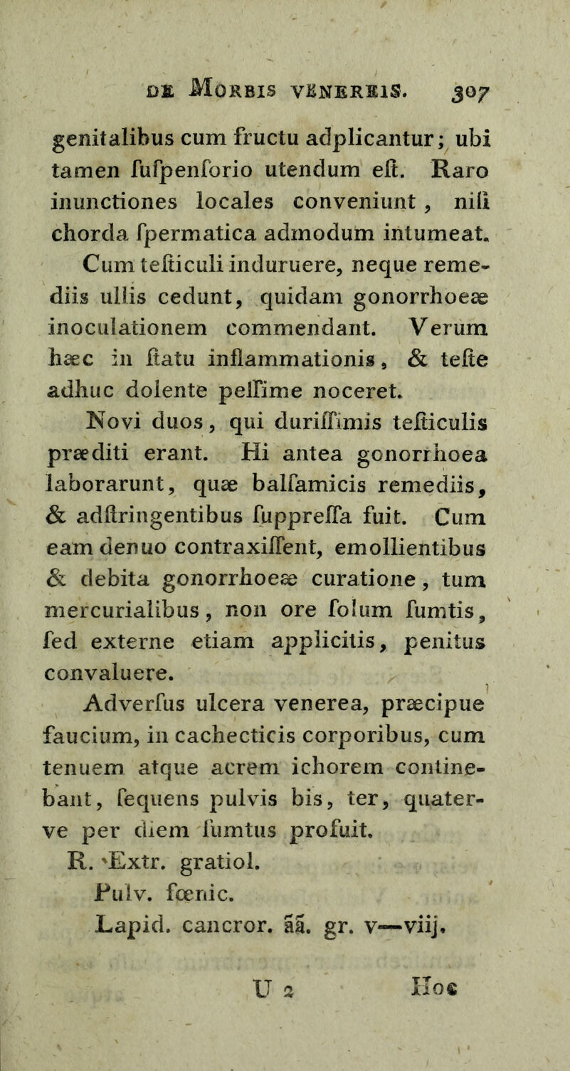 genitalibus cum fructu adplicantur; ubi tamen fufpenforio utendum eli. Raro inunctiones locales conveniunt , nili chorda fpermatica admodum intumeat. Cum tefticuli induruere, neque reme- diis ullis cedunt, quidam gonorrhoeae inoculationem commendant. Verum haec in ftatu inflammationis, & telte adhuc dolente pelfime noceret. Novi duos, qui duriflimis tefticulis praediti erant. Hi antea gonorrhoea laborarunt, quae balfamicis remediis, & adffringentibus fupprelfa fuit. Cum eam denuo contraxilleiit, emollientibus & debita gonorrhoeae curatione, tum mercurialibus, non ore folum fumtis, fed externe etiam applicitis, penitus convaluere. Adverfus ulcera venerea, praecipue faucium, in cachecticis corporibus, cum tenuem atque acrem ichorem contine- bant, fequens pulvis bis, ter, quater- ve per diem liimtus profuit. R. \Extr. gratiol. JPulv. foenic. Lapid. cancror. aa. gr. v—viij.