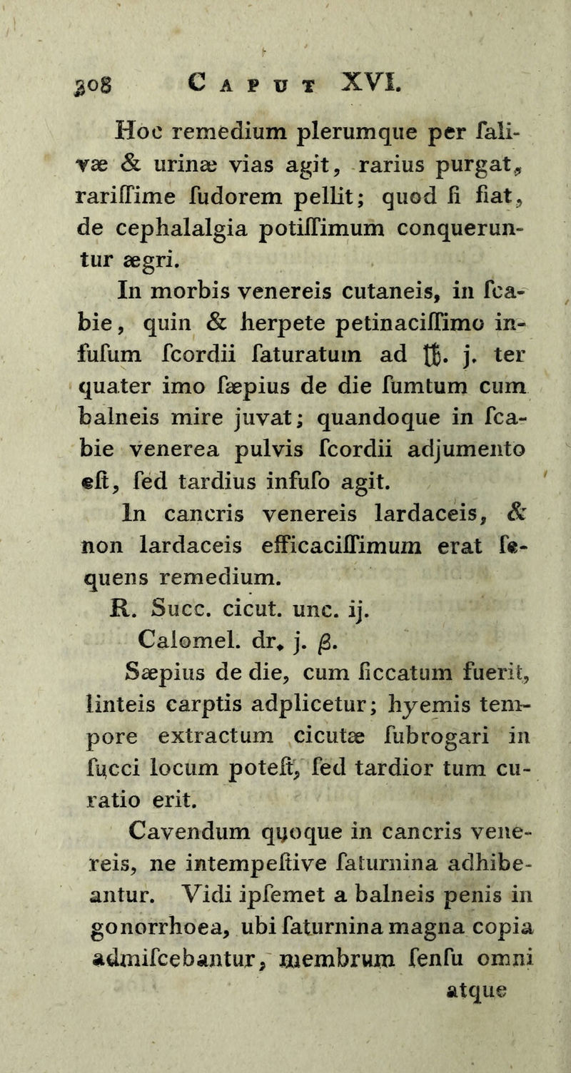 Hoc remedium plerumque per fali- vae & urinae vias agit, rarius purgat, rariffime fudorem pellit; quod fi fiat, de cephalalgia potiffimum conquerun- tur aegri. In morbis venereis cutaneis, in fca- bie, quin & herpete petinacifiimo in- fufum fcordii faturatum ad j* ter quater imo faepius de die fumturn cum balneis mire juvat; quandoque in fca- bie venerea pulvis fcordii adjumento eft, fed tardius infufo agit. In cancris venereis lardaceis, & non lardaceis efficaciifimum erat fre- quens remedium. R. Succ. cicut. unc. ij. Calomel. dr, j. Saepius de die, cum ficcatum fuerit, linteis carptis adplicetur; hyemis tem- pore extractum cicutae fubrogari in fucci locum potefi, fed tardior tum cu- ratio erit. Cavendum qijoque in cancris vene- reis, ne intempefiive faturnina adhibe- antur. Vidi ipfemet a balneis penis in gonorrhoea, ubi faturnina magna copia admifcebantur, membrum fenfu omni atque