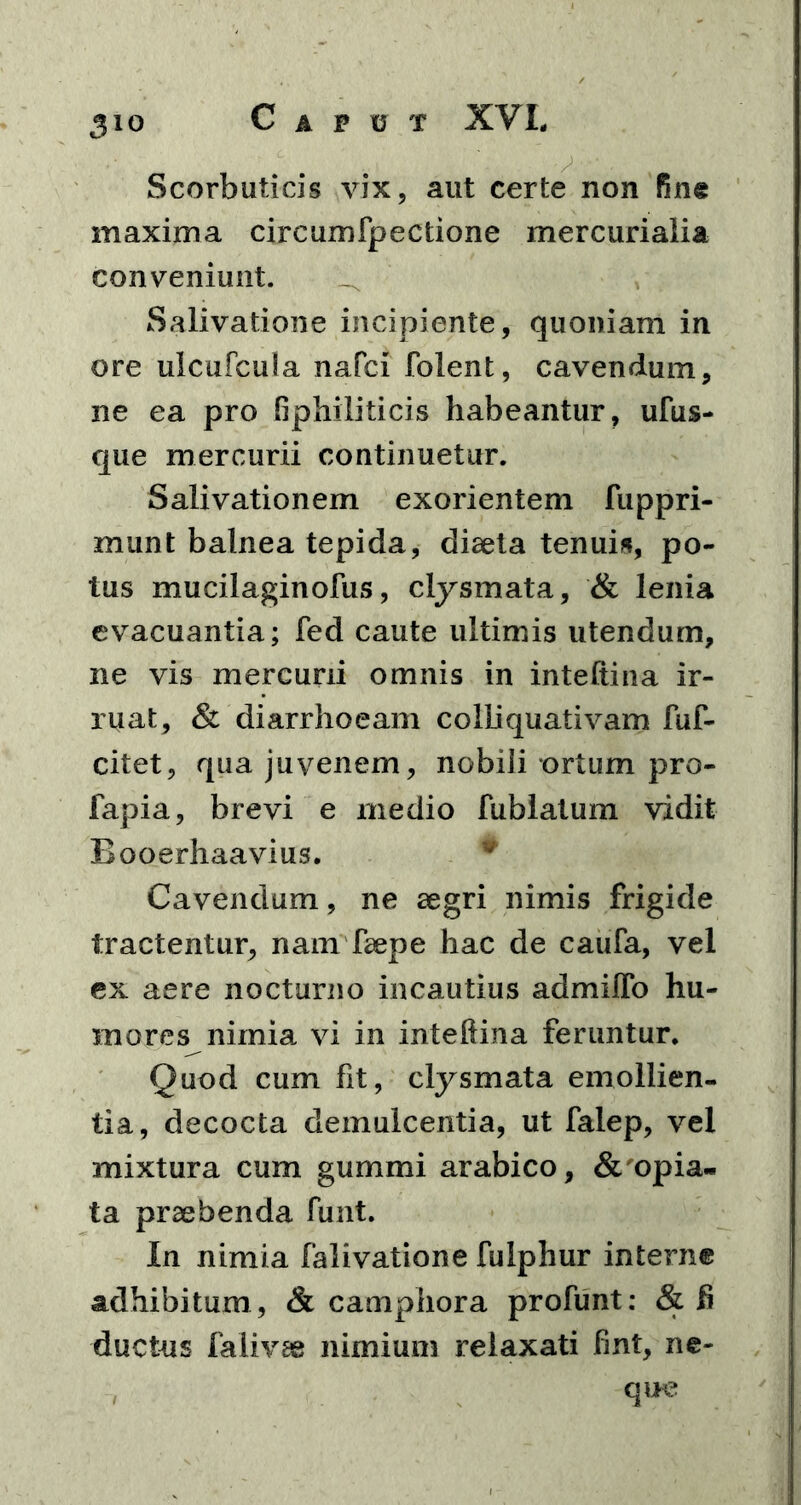 Scorbuticis vix, aut certe non fine maxima circumfpectione mercurialia conveniunt. _ Salivatione incipiente, quoniam in ore ulcufcula nafci folent, cavendum, ne ea pro fiphiliticis habeantur, ufus- que mercurii continuetur. Salivationem exorientem fuppri- munt balnea tepida, diaeta tenuis, po- tus mucilaginofus, clysmata, & lenia evacuantia; fed caute ultimis utendum, ne vis mercurii omnis in inteftina ir- ruat, & diarrhoeam colliquativam fuf- citet, qua juvenem, nobili ortum pro- fapia, brevi e medio fublatum vidit Booerhaavius. Cavendum, ne aegri nimis frigide tractentur, nam faepe hac de caufa, vel ex aere nocturno incautius admiffo hu- mores nimia vi in inteftina feruntur. Quod cum fit, clysmata emollien- tia, decocta demulcentia, ut falep, vel mixtura cum gummi arabico, & opia- ta praebenda funt. In nimia falivatione fulphur interne adhibitum , & camphora profunt: &fi ductus falivae nimium relaxati fint, ne- que