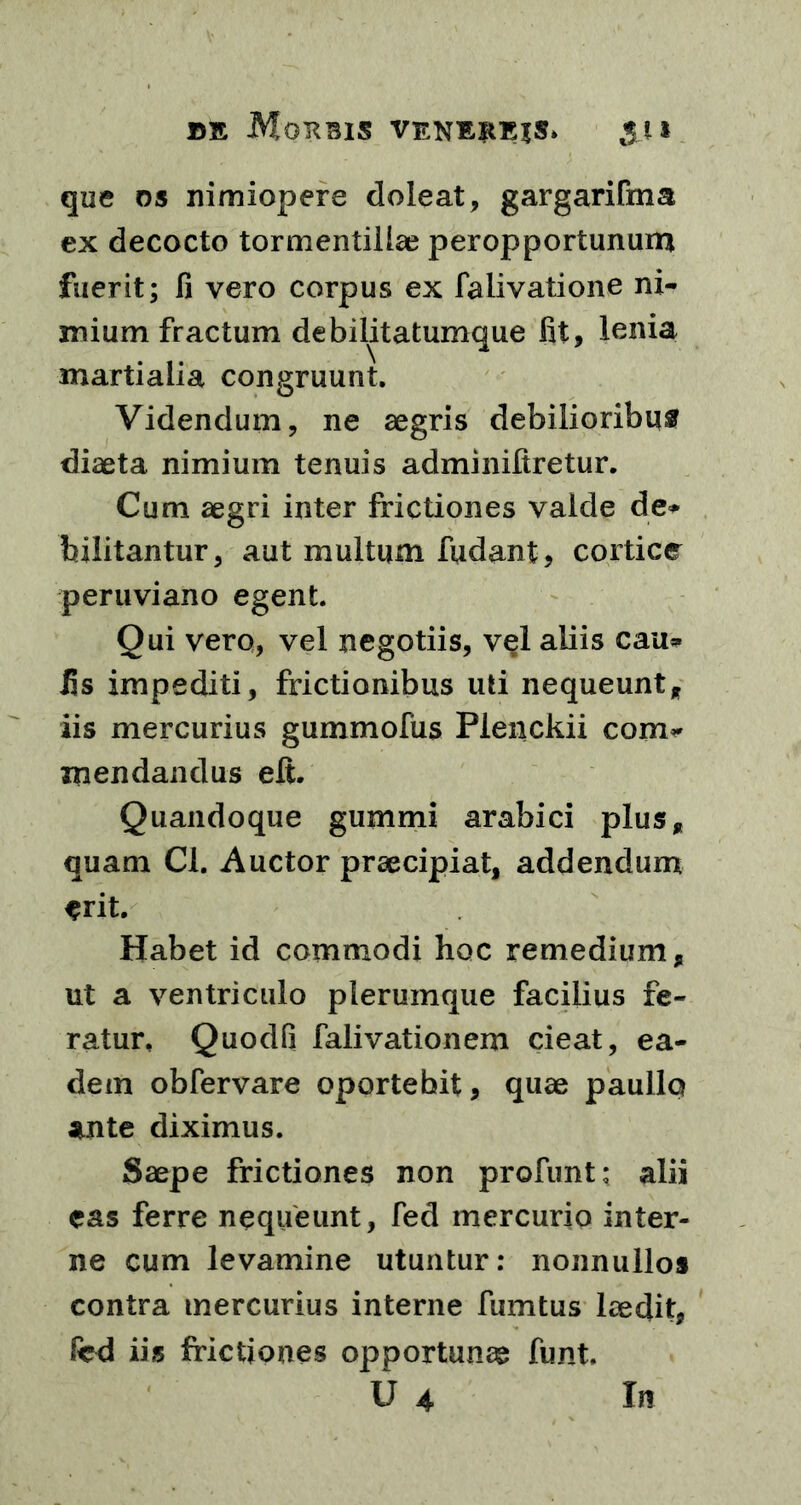 que os nimiopere doleat, gargarifma ex decocto tormentiliae peropportunum fuerit; fi vero corpus ex falivatione ni- mium fractum debilitatumque fit, lenia martialia congruunt. Videndum, ne aegris debilioribus diaeta nimium tenuis adminifiretur. Cum aegri inter frictiones valde de* bilitantur, aut multum fudant, cortice peruviano egent. Qui vero, vel negotiis, vel aliis cau* fis impediti, frictionibus uti nequeunt* iis mercurius gummofus Plenckii com* mendandus eft. Quandoque gummi arabici plus* quam Cl. Auctor praecipiat, addendum erit. Habet id commodi hoc remedium* ut a ventriculo plerumque facilius fe- ratur, Quodfi falivationem cieat, ea- dem obfervare oportebit, quae paullo ante diximus. Saepe frictiones non profunt; alii eas ferre nequeunt, fed mercurio inter- ne cum levamine utuntur: nonnullos contra mercurius interne fumtus laedit, fed iis frictiones opportunae funt. U 4 In