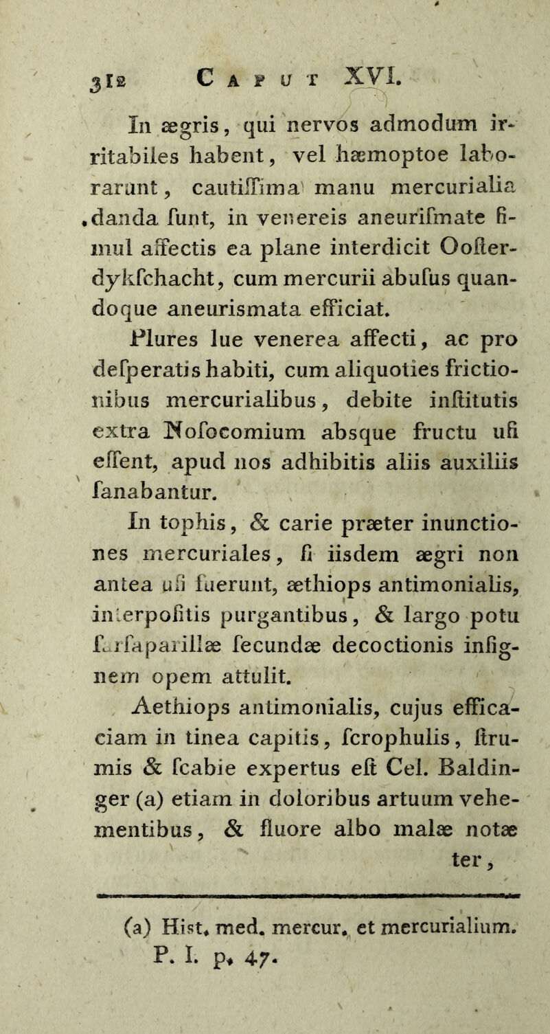 ritabiles habent, vel haemoptoe labo- rarunt , cautilfima manu mercurialia .danda funt, in venereis aneurifmate fi- mul affectis ea plane interdicit Oofler- dykfchacht, cum mercurii abufus quan- doque aneurismata efficiat* Plures lue venerea affecti, ac pro de [peratis habiti, cum aliquoties frictio- nibus mercurialibus, debite inltitutis extra Nofo comium absque fructu uh effent, apud nos adhibitis aliis auxiliis fanabantur. In tophis, & carie praeter inunctio- nes mercuriales, fi iisdem aegri non antea uii fuerunt, aethiops antimonialis, inlerpofitis purgantibus, & largo potu f^rfapaiillae fecundae decoctionis infig- nem opem attulit. Aethiops antimonialis, cujus effica- ciam in tinea capitis, fcrophulis, Itrri- mis & fcabie expertus eft Cei. Baldin- ger (a) etiam in doloribus artuum vehe- mentibus, & fluore albo malae notae ter. (a) Hi st. med. mercur. et mercurialium. P. I. p, 47-