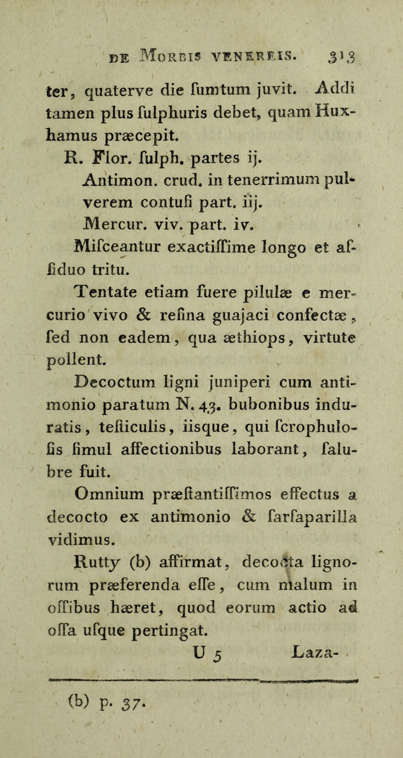■ 1 ter, quaterve die fumtum juvit. Addi tamen plus fulphuris debet, quam Hux- hamus praecepit. R. Flor, fulph. partes ij. Antimon. crud. in tenerrimum pul- verem contuli part. iij. M er cur. viv. part. iv. Mifceantur exactiffime longo et af- liduo tritu. Tentate etiam fuere pilulae e mer- curio vivo & refina guajaci confectae , fed non eadem, qua aethiops, virtute pollent. Decoctum ligni juniperi cum anti- monio paratum N. 43. bubonibus indu- ratis , tefticulis, iisque, qui fcrophulo- lis limul affectionibus laborant, falu- bre fuit. Omnium praefiantiffimos effectus a decocto ex antimonio & farfaparilla vidimus. Rutty (b) affirmat, deco&ta ligno- rum praeferenda elTe, cum malum in olfibus haeret, quod eorum actio ad offa ufque pertingat. U 5 Laza- (b) p. 37*