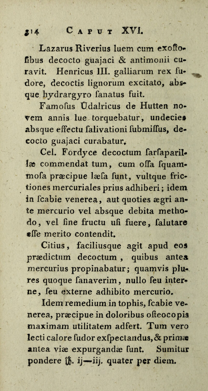 S>4 Lazarus Riverius luem cum exo$o- fibus decocto guajaci & antimonii cu- ravit. Henricus III. galliarum rex fu- dore, decoctis Lignorum excitato, abs- que hydrargyro fanatus fuit. Famofus tJdalricus de Hutten no- vem annis lue torquebatur, undecies absque effectu falivationi fubmiffus, de- cocto guajaci curabatur* Cei. Fordyce decoctum farfaparil* Ise commendat tum, cum offa fquam- tnofa praecipue laefa funt, vultque fric- tiones mercuriales prius adhiberi; idem in fcabie venerea, aut quoties aegri an- te mercurio vel absque debita metho- do, vel line fructu ufi fuere, falutare «ffe merito contendit* Citius * faciliusque agit apud eos praedictum decoctum , quibus antea mercurius propinabatur; quamvis plu- res quoque fanaverim, nullo feu inter* ne, feu externe adhibito mercurio. Idem remedium in tophis, fcabie ve- nerea, praecipue in doloribus ofieocopis maximam utilitatem adfert. Tum vero lecti calore fudor exfpectandus,& primae antea viae expurgandae Tunt. Sumitur pondere Qj. ij—iij. quater per diem.