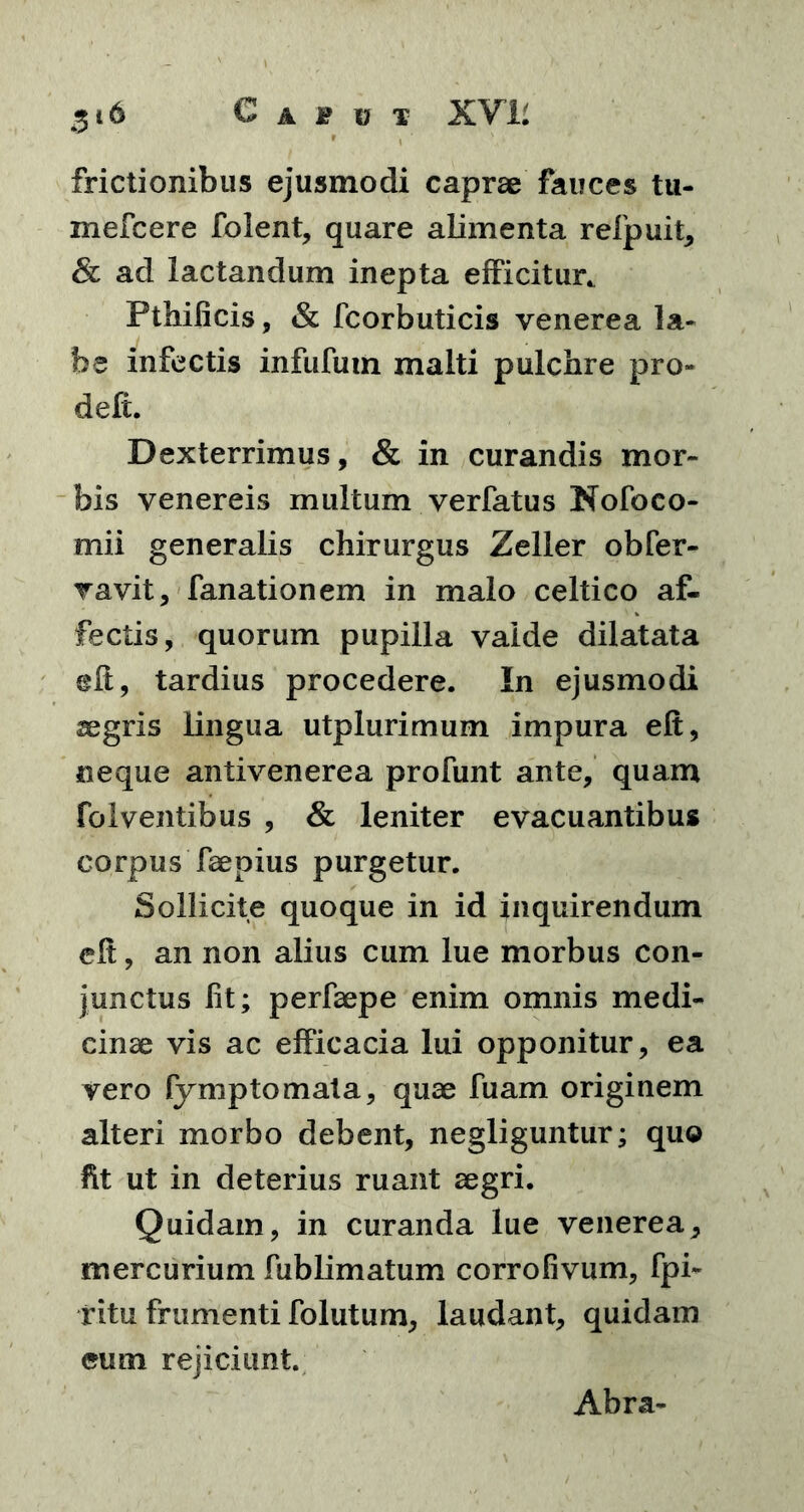 frictionibus ejusmodi caprae fauces tu- mefcere folent, quare alimenta refpuit, & ad lactandum inepta efficitur. Pthificis, & fcorbuticis venerea la- be infectis infufum malti pulchre pro- defi. Dexterrimus, & in curandis mor- bis venereis multum verfatus Nofoeo- mii generalis chirurgus Zeller obfer- vavit, fanationem in malo celtico af- fectis, quorum pupilla valde dilatata eft, tardius procedere. In ejusmodi aegris lingua utplurimum impura eft, neque antivenerea profunt ante, quam folventibus , & leniter evacuantibus corpus faepius purgetur. Sollicite quoque in id inquirendum eft, an non alius cum lue morbus con- junctus lit; perfaepe enim omnis medi- cinae vis ac efficacia lui opponitur, ea vero lymptomata, quae fuam originem alteri morbo debent, negliguntur; quo fit ut in deterius ruant aegri. Quidam, in curanda lue venerea, mercurium fublimatum corrofivum, fpi- ritu frumenti folutum, laudant, quidam eum rejiciunt. Abra-