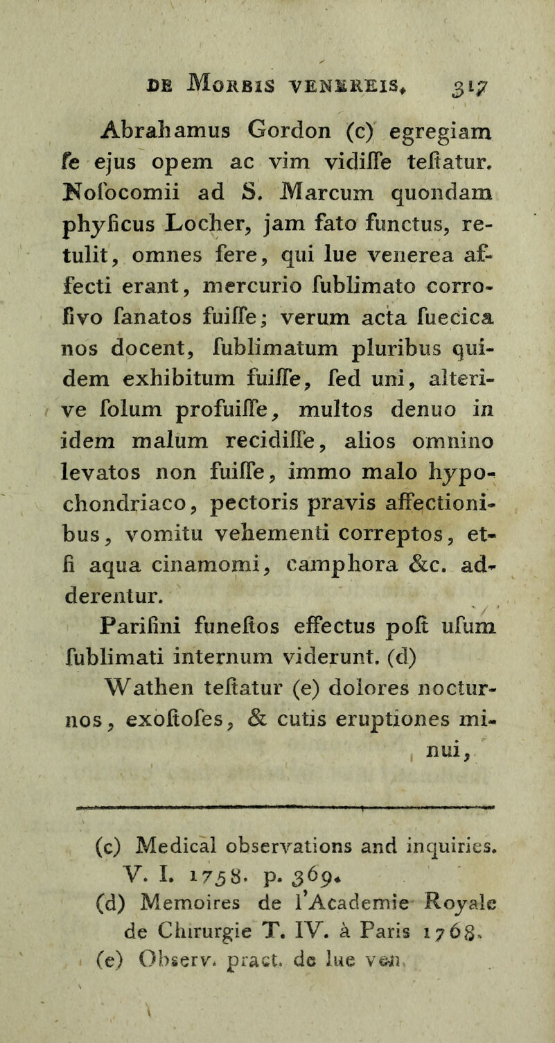 Abrahamus Gordon (c) egregiam fe ejus opem ac vim vidiffe teftatur, Nofocomii ad S. Marcum quondam phyhcus Locher, jam fato functus, re- tulit, omnes fere, qui lue venerea af- fecti erant, mercurio fublimato corro- fivo fanatos fuiffe; verum acta fuecica nos docent, fublimatum pluribus qui- dem exhibitum fuiiTe, fed uni, aiteri- ve folum profuiffe, multos denuo in idem malum recidiffe, alios omnino levatos non fuifie, immo malo hypo- chondriaco, pectoris pravis affectioni- bus, vomitu vehementi correptos, et- li aqua cinamomi, camphora &c. ad- derentur. Parifini funeftos effectus poft ufum fublimati internum viderunt, (d) Wathen teftatur (e) dolores noctur- nos, exoftofes, & cutis eruptiones mi- nui, (c) Medical observations and inquiries. V. I. 1758. p. 369* (d) Memoires de 1’Academie Royale de Cinrurgie T. IV. a Paris 1768, (e) Observ. pract. de lue ven