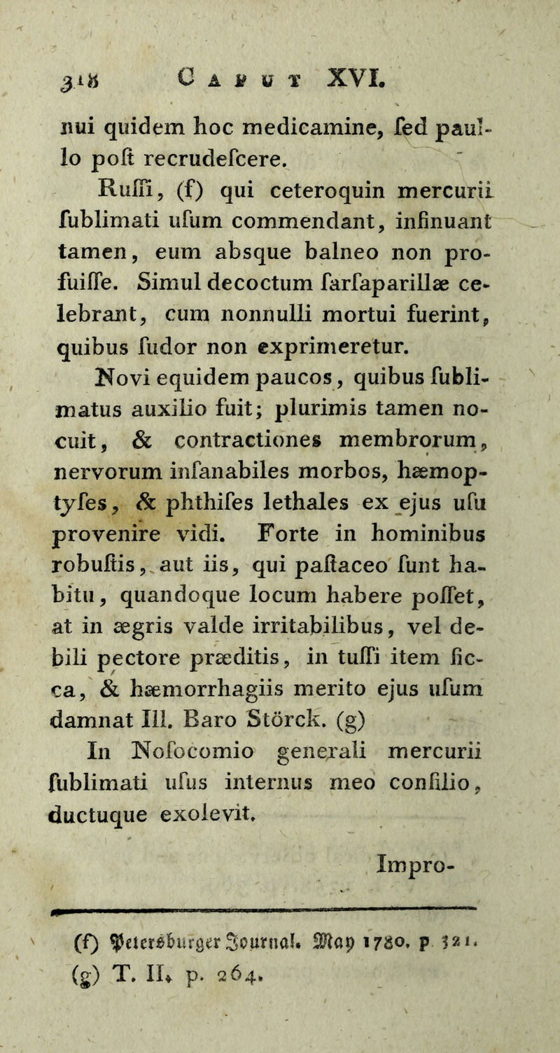 nui quidem hoc medicamine, fed paul- lo polt recrudefcere. Rufii, (f) qui ceteroquin mercurii fublimati ufum commendant, infinuant tamen, eum absque balneo non pro- fuifle. Simul decoctum farfaparillae ce* lebrant, cum nonnulli mortui fuerint, quibus fudor non exprimeretur. Novi equidem paucos, quibus fubli- matus auxilio fuit; plurimis tamen no- cuit, & contractiones membrorum, nervorum infanabiles morbos, haemop- tyfes, & phthifes lethales ex ejus ufu provenire vidi. Forte in hominibus robuftis, aut iis, qui paftaceo funt ha- bitu, quandoque locum habere pofiet, at in aegris valde irritabilibus, vel de- bili pectore praeditis, in tuffi item fic- ca, & haemorrhagiis merito ejus ufum damnat 111. Baro Storck. (g) In Nofocomio genejali mercurii fublimati ufus internus meo confilio, ductuque exolevit. Impro- (f) ^etersfoifger Scania!. 17^0. p 521. (g) T. IU p. 264»