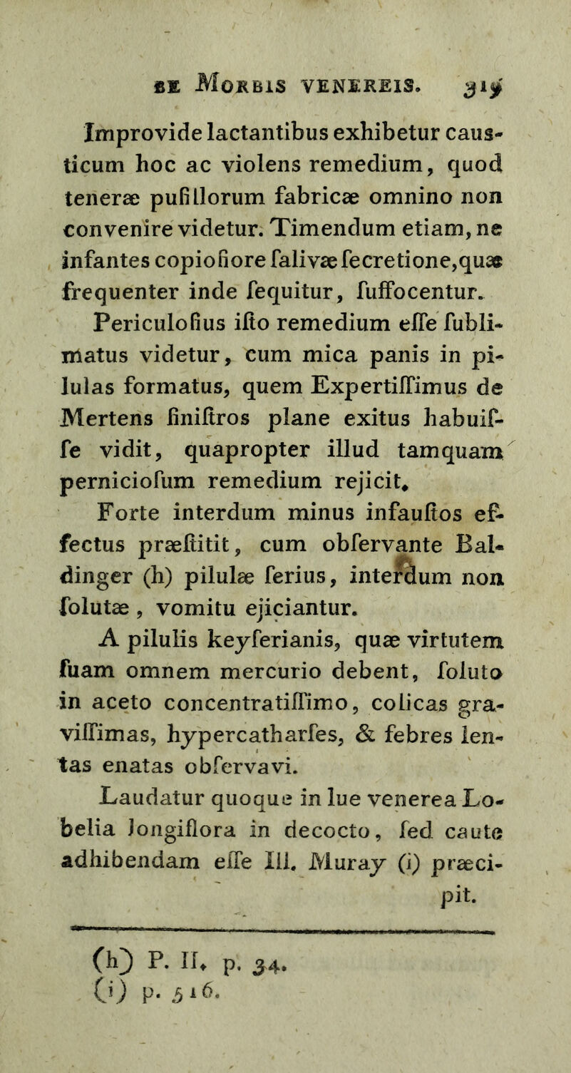 Improvide lactantibus exhibetur caus- ticum hoc ac violens remedium, quod tenerae pufillorum fabricae omnino non convenire videtur. Timendum etiam, ne infantes copiofiore fali vae fecretione,quae frequenter inde fequitur, fuffocentur. PericuloGus ifto remedium efle fubli- matus videtur, cum mica panis in pi- lulas formatus, quem ExpertilTimus de Mertens liniftros plane exitus habuif- fe vidit, quapropter illud tamquam perniciofum remedium rejicit* Forte interdum minus infaulios ef- fectus praefiitit, cum obfervante Bal- dinger (h) pilulae ferius, interclum non folutae , vomitu ejiciantur. A pilulis keyferianis, quae virtutem fuam omnem mercurio debent, foluto in aceto concentratilfimo, colicas gra- viifimas, hypercatharfes, & febres len- tas enatas obfervavi. Laudatur quoque in lue venerea Lo- belia Jongiflora in decocto, fed caute adhibendam efTe lil. Muray (i) praeci- pit. (h) P. If, p. 34. 0) V- 516.