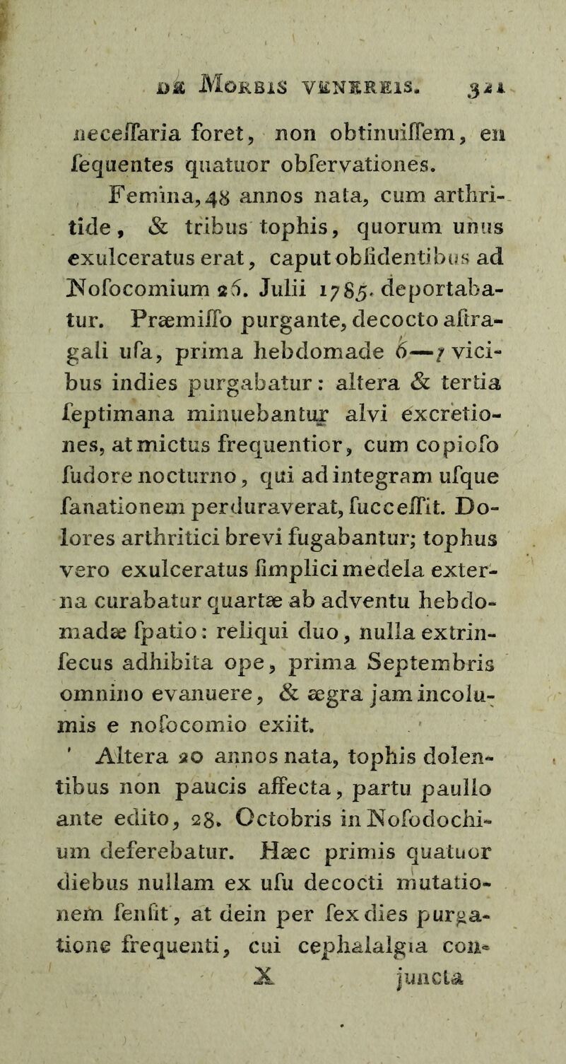 neceiTaria foret, non obtinuiflem, en fequentes quatuor obfervationes. Femina, 48 annos nata, cum arthri- tide , & tribus tophis, quorum unus exulceratus erat, caput oblidentibus ad Nofocomium s&5. Julii 1785* deportaba- tur. Praemiffo purgante, decocto aftra- gali iifa, prima hebdomade 6—/vici- bus indies purgabatur: altera & tertia feptimana minuebantur alvi excretio- nes, at mictus frequentior, cum copiofo fudore nocturno, qui ad integram ufque fanationem perduraverat, fuccelfit. Do- lores arthritici brevi fugabantur; tophus vero exulceratus limplici medela exter- na curabatur quartae ab adventu hebdo- madae fpatio: reliqui duo, nulla extrin- fecus adhibita ope, prima Septembris omnino evanuere, & aegra jam incolu- mis e nofocomio exiit, * Altera 20 annos nata, tophis dolen- tibus non paucis affecta, partu paullo ante edito, 28. Octobris in JNofodochi- um deferebatur. Haec primis quatuor diebus nullam ex ufu decocti mutatio- nem fenfit, at dein per fex dies purga- tione frequenti, cui cephalalgia con<=
