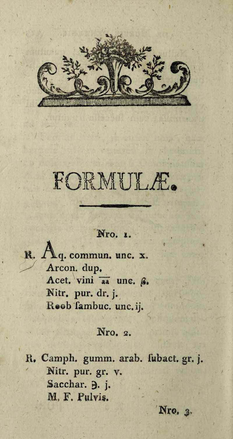 Kro. i. R. -A»q. commun. une. x. Arcon. dup* Acet, vini une. /S. Kitr. pur. dr. j. Reob fambuc. unc.ij. Nro. 2. R# Caniph. gumm. arab. fubact. gr, j. Mtr. pur. gr. v. Sacchar. j. M, F, Pulvis. Nrp,
