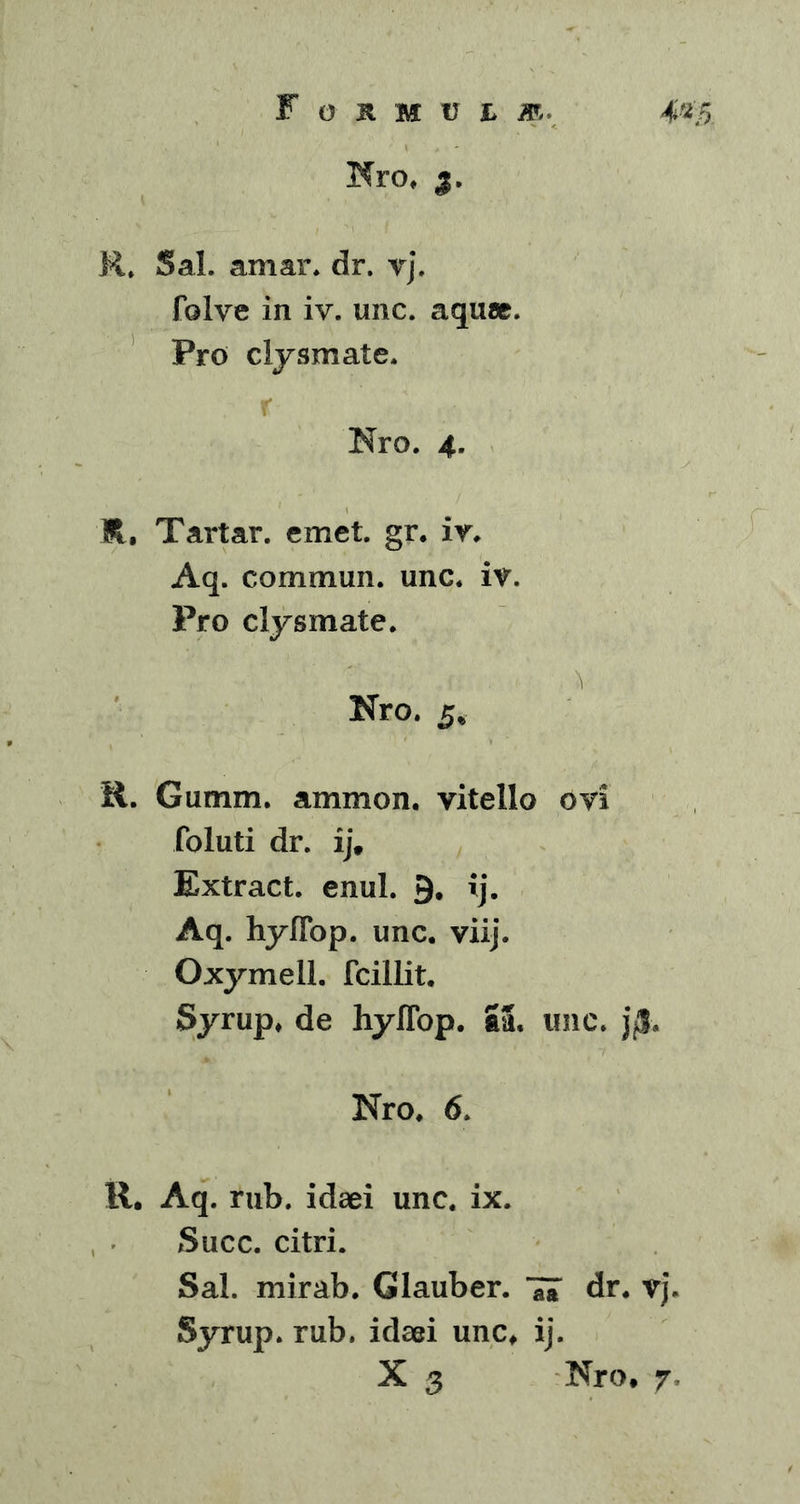 mo. y R, Sal. amar. dr. vj. folve in iv. unc. aquae. Pro clysmate. r Nro. 4. R, Tartar. emet. gr. iv. Aq. commun. unc. iv. Pro clysmate. Nro. 5* R. Gumm. ammon. vitello ovi foluti dr. ij, Extract. enul. 9. ij. Aq. hyffop.. unc. viij. Oxymell. fcillit. Syrup. de hylTop. 53, unc. j$. Nro. 6. R. Aq. rub. idaei unc. ix. Succ. citri. Sal. mirab. Glauber. Ta dr. vj. Syrup. rub. idaei unc, ij. X 3 Nro, 7.
