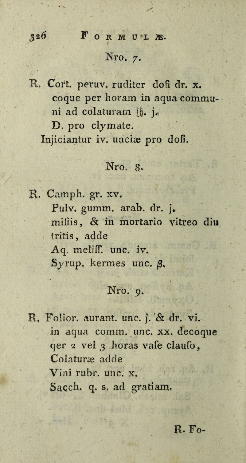 326 F O R M U ‘L m. Nro. 7. R, Cort. peruv. ruditer do fi dr. x. coque per horam in aqua commu- ni ad colaturam ($. j* D. pro clymate. Injiciantur iv. unciae pro do fi. Nro. 8. R. Camph. gr. xv. Pulv. gumm. arab. dr. j. miltis, & in mortario vitreo diu tritis, adde Aq. melilT. unc. iv. Syrup. kermes unc. Nro. 9. R. Folior. aurant. une. j.dr. vi. in aqua comm. unc. xx. decoque qer 2 vel 3 horas vafe claufo, Colaturae adde Vini rubr. unc. x. Sacch. q. s. ad gratiam. R. Fo-