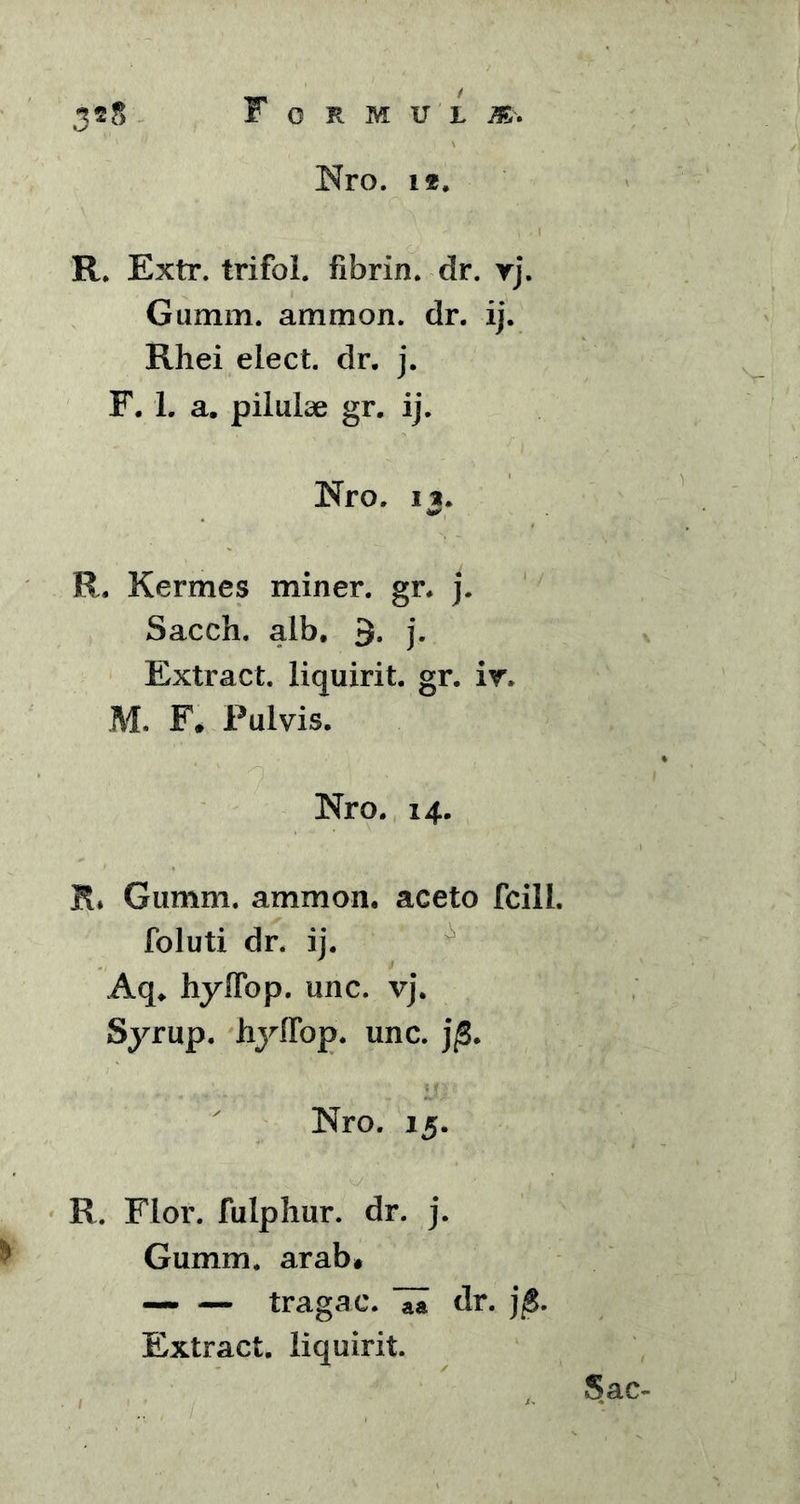 Nro. 12. R. Extr. trifol. fibrin. dr. rj. Gumm. ammon. dr. ij. Rhei elect. dr. j. F. 1. a. pilulae gr. ij. Nro. n. R. Kerrnes miner, gr. j. Sacch. alb. 3. j. Extract. liquirit. gr. i r, M. F* Pulvis. Nro. 14. R. Gumm. ammon. aceto fcill. foluti dr. ij. Aq. hyffop. unc. vj. Syrup. hyffop. unc. j$. Nro. 15. R. Flor, fulphur. dr. j. Gumm. arab* — — tragac. dr. j£. Extract. liquirit. A Sac