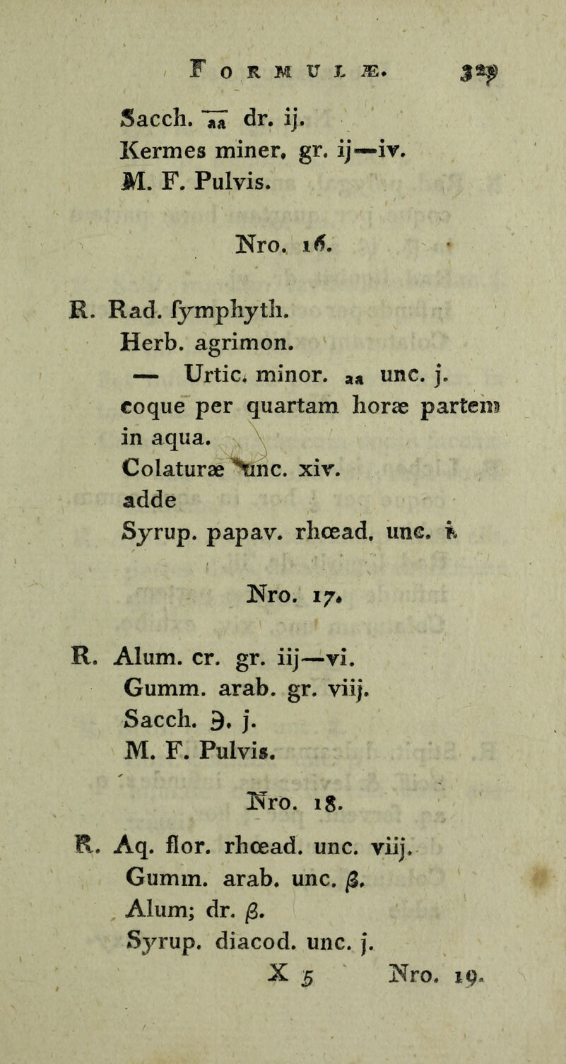 Sacch. dr. ij. Kermes miner, gr. ij—iv. M. F. Pulvis. Nro. R. Rad. lymphyth. Herb. agrimon. — Urtic, minor. ** unc. j. coque per quartam horae partem in aqua. Colaturae \nc, xiv. adde Syrup. papav. rhcead. une. & Nro. 17* R. Alum. cr. gr. iij—vi. Gumm. arab. gr. viij. Sacch. 9, j. M. F. Pulvis. Nro. 18. R. Aq. flor, rhcead. unc. viij. Gumm. arab. unc. /3. Alum; dr. /3. Syrup. diacod. unc. j. X 5 Nro. 19.